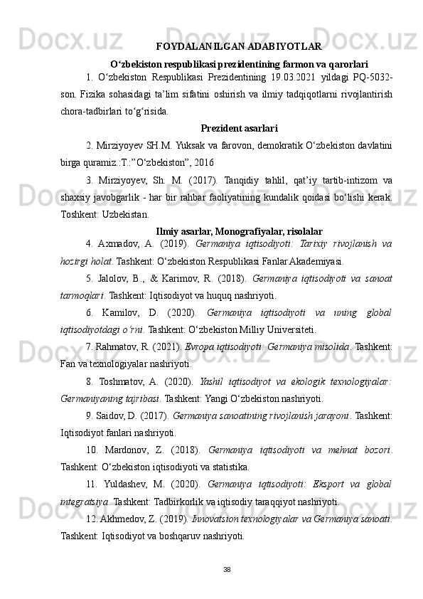FOYDALANILGAN ADABIYOTLAR
O zbekiston respublikasi prezidentining farmon va qarorlariʻ
1.   O zbekiston   Respublikasi   Prezidentining   19.03.2021   yildagi   PQ-5032-	
ʻ
son.   Fizika   sohasidagi   ta’lim   sifatini   oshirish   va   ilmiy   tadqiqotlarni   rivojlantirish
chora-tadbirlari to g risida.	
ʻ ʻ
Prezident asarlari
2. Mirziyoyev SH.M. Yuksak va farovon, demokratik O‘zbekiston davlatini
birga quramiz.:T.:”O‘zbekiston”, 2016 
3.   Mirziyoyev,   Sh.   M.   (2017).   Tanqidiy   tahlil,   qat’iy   tartib-intizom   va
shaxsiy  javobgarlik  -  har   bir   rahbar   faoliyatining  kundalik qoidasi  bo‘lishi   kerak.
Toshkent: Uzbekistan.
Ilmiy asarlar, Monografiyalar, risolalar
4.   Axmadov,   A.   (2019).   Germaniya   iqtisodiyoti:   Tarixiy   rivojlanish   va
hozirgi holat . Tashkent: O‘zbekiston Respublikasi Fanlar Akademiyasi.
5.   Jalolov,   B.,   &   Karimov,   R.   (2018).   Germaniya   iqtisodiyoti   va   sanoat
tarmoqlari . Tashkent: Iqtisodiyot va huquq nashriyoti.
6.   Kamilov,   D.   (2020).   Germaniya   iqtisodiyoti   va   uning   global
iqtisodiyotdagi o‘rni .  Tashkent: O‘zbekiston Milliy Universiteti.
7. Rahmatov, R. (2021).  Evropa iqtisodiyoti: Germaniya misolida . Tashkent:
Fan va texnologiyalar nashriyoti.
8.   Toshmatov,   A.   (2020).   Yashil   iqtisodiyot   va   ekologik   texnologiyalar:
Germaniyaning tajribasi . Tashkent: Yangi O‘zbekiston nashriyoti.
9. Saidov, D. (2017).  Germaniya sanoatining rivojlanish jarayoni . Tashkent:
Iqtisodiyot fanlari nashriyoti.
10.   Mardonov,   Z.   (2018).   Germaniya   iqtisodiyoti   va   mehnat   bozori .
Tashkent: O‘zbekiston iqtisodiyoti va statistika.
11.   Yuldashev,   M.   (2020).   Germaniya   iqtisodiyoti:   Eksport   va   global
integratsiya . Tashkent: Tadbirkorlik va iqtisodiy taraqqiyot nashriyoti.
12. Akhmedov, Z. (2019).  Innovatsion texnologiyalar va Germaniya sanoati .
Tashkent: Iqtisodiyot va boshqaruv nashriyoti.
38