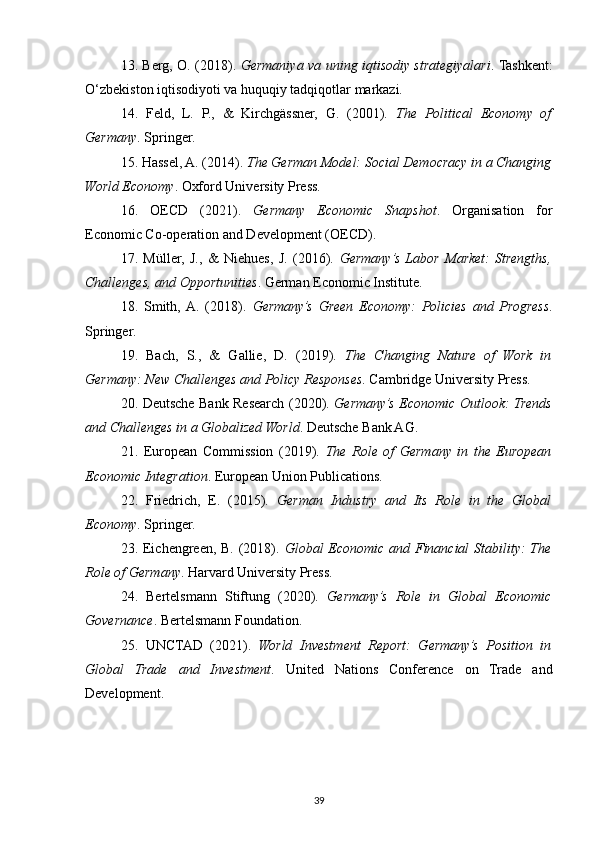 13. Berg, O. (2018).   Germaniya va uning iqtisodiy strategiyalari . Tashkent:
O‘zbekiston iqtisodiyoti va huquqiy tadqiqotlar markazi.
14.   Feld,   L.   P.,   &   Kirchgässner,   G.   (2001).   The   Political   Economy   of
Germany . Springer.
15. Hassel, A. (2014).  The German Model: Social Democracy in a Changing
World Economy . Oxford University Press.
16.   OECD   (2021).   Germany   Economic   Snapshot .   Organisation   for
Economic Co-operation and Development (OECD).
17.   Müller,   J.,   &   Niehues,   J.   (2016).   Germany’s   Labor   Market:   Strengths,
Challenges, and Opportunities . German Economic Institute.
18.   Smith,  A.   (2018).   Germany’s   Green   Economy:   Policies   and   Progress .
Springer.
19.   Bach,   S.,   &   Gallie,   D.   (2019).   The   Changing   Nature   of   Work   in
Germany: New Challenges and Policy Responses . Cambridge University Press.
20. Deutsche Bank Research (2020).   Germany’s Economic Outlook: Trends
and Challenges in a Globalized World . Deutsche Bank AG.
21.   European   Commission   (2019).   The   Role   of   Germany   in   the   European
Economic Integration . European Union Publications.
22.   Friedrich,   E.   (2015).   German   Industry   and   Its   Role   in   the   Global
Economy . Springer.
23. Eichengreen, B. (2018).   Global Economic and Financial  Stability:  The
Role of Germany . Harvard University Press.
24.   Bertelsmann   Stiftung   (2020).   Germany’s   Role   in   Global   Economic
Governance . Bertelsmann Foundation.
25.   UNCTAD   (2021).   World   Investment   Report:   Germany’s   Position   in
Global   Trade   and   Investment .   United   Nations   Conference   on   Trade   and
Development.
   
39 