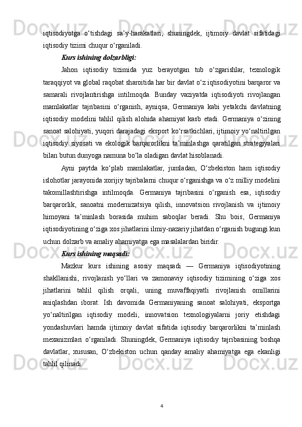 iqtisodiyotga   o‘tishdagi   sa’y-harakatlari,   shuningdek,   ijtimoiy   davlat   sifatidagi
iqtisodiy tizimi chuqur o‘rganiladi.
Kurs ishining dolzarbligi: 
Jahon   iqtisodiy   tizimida   yuz   berayotgan   tub   o‘zgarishlar,   texnologik
taraqqiyot va global raqobat sharoitida har bir davlat o‘z iqtisodiyotini barqaror va
samarali   rivojlantirishga   intilmoqda.   Bunday   vaziyatda   iqtisodiyoti   rivojlangan
mamlakatlar   tajribasini   o‘rganish,   ayniqsa,   Germaniya   kabi   yetakchi   davlatning
iqtisodiy   modelini   tahlil   qilish   alohida   ahamiyat   kasb   etadi.   Germaniya   o‘zining
sanoat salohiyati, yuqori darajadagi eksport ko‘rsatkichlari, ijtimoiy yo‘naltirilgan
iqtisodiy   siyosati   va   ekologik   barqarorlikni   ta’minlashga   qaratilgan   strategiyalari
bilan butun dunyoga namuna bo‘la oladigan davlat hisoblanadi.
Ayni   paytda   ko‘plab   mamlakatlar,   jumladan,   O‘zbekiston   ham   iqtisodiy
islohotlar jarayonida xorijiy tajribalarni chuqur o‘rganishga va o‘z milliy modelini
takomillashtirishga   intilmoqda.   Germaniya   tajribasini   o‘rganish   esa,   iqtisodiy
barqarorlik,   sanoatni   modernizatsiya   qilish,   innovatsion   rivojlanish   va   ijtimoiy
himoyani   ta’minlash   borasida   muhim   saboqlar   beradi.   Shu   bois,   Germaniya
iqtisodiyotining o‘ziga xos jihatlarini ilmiy-nazariy jihatdan o‘rganish bugungi kun
uchun dolzarb va amaliy ahamiyatga ega masalalardan biridir.
Kurs ishining maqsadi:  
Mazkur   kurs   ishining   asosiy   maqsadi   —   Germaniya   iqtisodiyotining
shakllanishi,   rivojlanish   yo‘llari   va   zamonaviy   iqtisodiy   tizimining   o‘ziga   xos
jihatlarini   tahlil   qilish   orqali,   uning   muvaffaqiyatli   rivojlanish   omillarini
aniqlashdan   iborat.   Ish   davomida   Germaniyaning   sanoat   salohiyati,   eksportga
yo‘naltirilgan   iqtisodiy   modeli,   innovatsion   texnologiyalarni   joriy   etishdagi
yondashuvlari   hamda   ijtimoiy   davlat   sifatida   iqtisodiy   barqarorlikni   ta’minlash
mexanizmlari   o‘rganiladi.   Shuningdek,   Germaniya   iqtisodiy   tajribasining   boshqa
davlatlar,   xususan,   O‘zbekiston   uchun   qanday   amaliy   ahamiyatga   ega   ekanligi
tahlil qilinadi.
4 