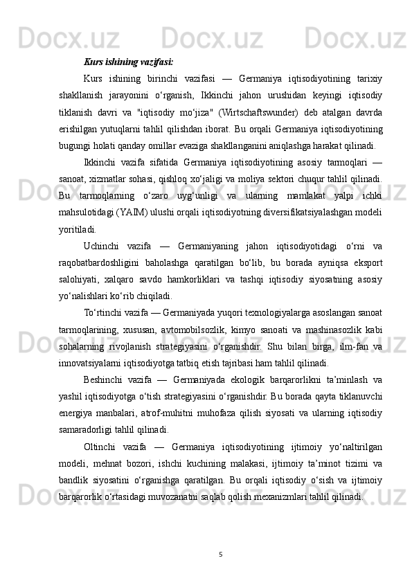 Kurs ishining vazifasi:  
Kurs   ishining   birinchi   vazifasi   —   Germaniya   iqtisodiyotining   tarixiy
shakllanish   jarayonini   o‘rganish,   Ikkinchi   jahon   urushidan   keyingi   iqtisodiy
tiklanish   davri   va   "iqtisodiy   mo‘jiza"   (Wirtschaftswunder)   deb   atalgan   davrda
erishilgan yutuqlarni tahlil  qilishdan iborat.   Bu orqali  Germaniya iqtisodiyotining
bugungi holati qanday omillar evaziga shakllanganini aniqlashga harakat qilinadi.
Ikkinchi   vazifa   sifatida   Germaniya   iqtisodiyotining   asosiy   tarmoqlari   —
sanoat, xizmatlar sohasi, qishloq xo‘jaligi va moliya sektori chuqur tahlil qilinadi.
Bu   tarmoqlarning   o‘zaro   uyg‘unligi   va   ularning   mamlakat   yalpi   ichki
mahsulotidagi (YAIM) ulushi orqali iqtisodiyotning diversifikatsiyalashgan modeli
yoritiladi.
Uchinchi   vazifa   —   Germaniyaning   jahon   iqtisodiyotidagi   o‘rni   va
raqobatbardoshligini   baholashga   qaratilgan   bo‘lib,   bu   borada   ayniqsa   eksport
salohiyati,   xalqaro   savdo   hamkorliklari   va   tashqi   iqtisodiy   siyosatning   asosiy
yo‘nalishlari ko‘rib chiqiladi.
To‘rtinchi vazifa — Germaniyada yuqori texnologiyalarga asoslangan sanoat
tarmoqlarining,   xususan,   avtomobilsozlik,   kimyo   sanoati   va   mashinasozlik   kabi
sohalarning   rivojlanish   strategiyasini   o‘rganishdir.   Shu   bilan   birga,   ilm-fan   va
innovatsiyalarni iqtisodiyotga tatbiq etish tajribasi ham tahlil qilinadi.
Beshinchi   vazifa   —   Germaniyada   ekologik   barqarorlikni   ta’minlash   va
yashil iqtisodiyotga o‘tish strategiyasini o‘rganishdir. Bu borada qayta tiklanuvchi
energiya   manbalari,   atrof-muhitni   muhofaza   qilish   siyosati   va   ularning   iqtisodiy
samaradorligi tahlil qilinadi.
Oltinchi   vazifa   —   Germaniya   iqtisodiyotining   ijtimoiy   yo‘naltirilgan
modeli,   mehnat   bozori,   ishchi   kuchining   malakasi,   ijtimoiy   ta’minot   tizimi   va
bandlik   siyosatini   o‘rganishga   qaratilgan.   Bu   orqali   iqtisodiy   o‘sish   va   ijtimoiy
barqarorlik o‘rtasidagi muvozanatni saqlab qolish mexanizmlari tahlil qilinadi.
5 