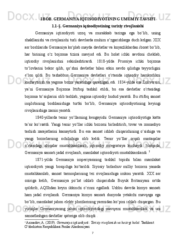 I BOB. GERMANIYA IQTISODIYOTINING UMUMIY TAVSIFI
1.1-§. Germaniya iqtisodiyotining tarixiy rivojlanishi  
Germaniya   iqtisodiyoti   uzoq   va   murakkab   tarixga   ega   bo‘lib,   uning
shakllanishi va rivojlanishi turli davrlarda muhim o‘zgarishlarga duch kelgan. XIX
asr boshlarida Germaniya ko‘plab mayda davlatlar va knyazliklardan iborat bo‘lib,
har   birining   o‘z   bojxona   tizimi   mavjud   edi.   Bu   holat   ichki   savdoni   cheklab,
iqtisodiy   rivojlanishni   sekinlashtirardi.   1818-yilda   Prussiya   ichki   bojxona
to‘lovlarini   bekor   qilib,   qo‘shni   davlatlar   bilan   erkin   savdo   qilishga   tayyorligini
e’lon   qildi.   Bu   tashabbus   Germaniya   davlatlari   o‘rtasida   iqtisodiy   hamkorlikni
kuchaytirish va yagona bozor yaratishga qaratilgan edi. 1834-yilda esa Zollverein,
ya’ni   Germaniya   Bojxona   Ittifoqi   tashkil   etildi,   bu   esa   davlatlar   o‘rtasidagi
bojxona to‘siqlarini olib tashlab, yagona iqtisodiy hudud yaratdi. Bu ittifoq sanoat
inqilobining   boshlanishiga   turtki   bo‘lib,   Germaniya   iqtisodiyotining   keyingi
rivojlanishiga zamin yaratdi.
1840-yillarda   temir   yo‘llarning   kengayishi   Germaniya   iqtisodiyotiga   katta
ta’sir   ko‘rsatdi.  Yangi   temir   yo‘llar   ichki   bozorni   birlashtirib,   tovar   va   xomashyo
tashish   xarajatlarini   kamaytirdi.   Bu   esa   sanoat   ishlab   chiqarishining   o‘sishiga   va
yangi   bozorlarning   ochilishiga   olib   keldi.   Temir   yo‘llar   orqali   mintaqalar
o‘rtasidagi   aloqalar   mustahkamlanib,   iqtisodiy   integratsiya   kuchaydi.   Natijada,
Germaniya sanoati jadal rivojlanib, mamlakat iqtisodiyoti mustahkamlandi . 2
1871-yilda   Germaniya   imperiyasining   tashkil   topishi   bilan   mamlakat
iqtisodiyoti   yangi   bosqichga   ko‘tarildi.   Siyosiy   birlashuv   milliy   bozorni   yanada
mustahkamlab,   sanoat   tarmoqlarining   tez   rivojlanishiga   imkon   yaratdi.   XIX   asr
oxiriga   kelib,   Germaniya   po‘lat   ishlab   chiqarishda   Buyuk   Britaniyani   ortda
qoldirib,  AQShdan   keyin   ikkinchi   o‘rinni   egalladi.   Ushbu   davrda   kimyo   sanoati
ham   jadal   rivojlandi.   Germaniya   kimyo   sanoati   dunyoda   yetakchi   mavqega   ega
bo‘lib, mamlakat jahon elektr jihozlarining yarmidan ko‘pini ishlab chiqargan. Bu
yutuqlar   Germaniyaning   jahon   iqtisodiyotidagi   mavqeini   mustahkamladi   va   uni
sanoatlashgan davlatlar qatoriga olib chiqdi .
2
  Axmadov, A. (2019).  Germaniya iqtisodiyoti: Tarixiy rivojlanish va hozirgi holat . Tashkent: 
O‘zbekiston Respublikasi Fanlar Akademiyasi
7