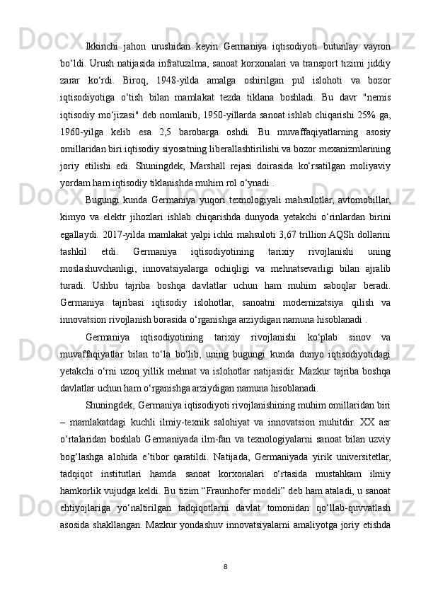 Ikkinchi   jahon   urushidan   keyin   Germaniya   iqtisodiyoti   butunlay   vayron
bo‘ldi. Urush natijasida infratuzilma, sanoat korxonalari va transport tizimi jiddiy
zarar   ko‘rdi.   Biroq,   1948-yilda   amalga   oshirilgan   pul   islohoti   va   bozor
iqtisodiyotiga   o‘tish   bilan   mamlakat   tezda   tiklana   boshladi.   Bu   davr   "nemis
iqtisodiy mo‘jizasi" deb nomlanib, 1950-yillarda sanoat ishlab chiqarishi 25% ga,
1960-yilga   kelib   esa   2,5   barobarga   oshdi.   Bu   muvaffaqiyatlarning   asosiy
omillaridan biri iqtisodiy siyosatning liberallashtirilishi va bozor mexanizmlarining
joriy   etilishi   edi.   Shuningdek,   Marshall   rejasi   doirasida   ko‘rsatilgan   moliyaviy
yordam ham iqtisodiy tiklanishda muhim rol o‘ynadi .
Bugungi   kunda   Germaniya   yuqori   texnologiyali   mahsulotlar,   avtomobillar,
kimyo   va   elektr   jihozlari   ishlab   chiqarishda   dunyoda   yetakchi   o‘rinlardan   birini
egallaydi. 2017-yilda mamlakat yalpi ichki mahsuloti 3,67 trillion AQSh dollarini
tashkil   etdi.   Germaniya   iqtisodiyotining   tarixiy   rivojlanishi   uning
moslashuvchanligi,   innovatsiyalarga   ochiqligi   va   mehnatsevarligi   bilan   ajralib
turadi.   Ushbu   tajriba   boshqa   davlatlar   uchun   ham   muhim   saboqlar   beradi.
Germaniya   tajribasi   iqtisodiy   islohotlar,   sanoatni   modernizatsiya   qilish   va
innovatsion rivojlanish borasida o‘rganishga arziydigan namuna hisoblanadi .
Germaniya   iqtisodiyotining   tarixiy   rivojlanishi   ko‘plab   sinov   va
muvaffaqiyatlar   bilan   to‘la   bo‘lib,   uning   bugungi   kunda   dunyo   iqtisodiyotidagi
yetakchi   o‘rni   uzoq   yillik   mehnat   va   islohotlar   natijasidir.   Mazkur   tajriba   boshqa
davlatlar uchun ham o‘rganishga arziydigan namuna hisoblanadi.
Shuningdek, Germaniya iqtisodiyoti rivojlanishining muhim omillaridan biri
–   mamlakatdagi   kuchli   ilmiy-texnik   salohiyat   va   innovatsion   muhitdir.   XX   asr
o‘rtalaridan   boshlab   Germaniyada   ilm-fan   va   texnologiyalarni   sanoat   bilan   uzviy
bog‘lashga   alohida   e’tibor   qaratildi.   Natijada,   Germaniyada   yirik   universitetlar,
tadqiqot   institutlari   hamda   sanoat   korxonalari   o‘rtasida   mustahkam   ilmiy
hamkorlik vujudga keldi. Bu tizim “Fraunhofer modeli” deb ham ataladi, u sanoat
ehtiyojlariga   yo‘naltirilgan   tadqiqotlarni   davlat   tomonidan   qo‘llab-quvvatlash
asosida shakllangan. Mazkur yondashuv innovatsiyalarni amaliyotga joriy etishda
8 