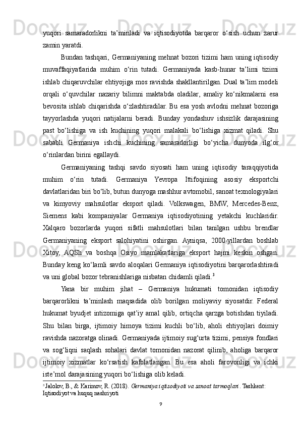 yuqori   samaradorlikni   ta’minladi   va   iqtisodiyotda   barqaror   o‘sish   uchun   zarur
zamin yaratdi.
Bundan tashqari, Germaniyaning  mehnat  bozori  tizimi  ham  uning iqtisodiy
muvaffaqiyatlarida   muhim   o‘rin   tutadi.   Germaniyada   kasb-hunar   ta’limi   tizimi
ishlab chiqaruvchilar ehtiyojiga mos ravishda shakllantirilgan. Dual ta’lim modeli
orqali   o‘quvchilar   nazariy   bilimni   maktabda   oladilar,   amaliy   ko‘nikmalarni   esa
bevosita ishlab chiqarishda o‘zlashtiradilar. Bu esa yosh avlodni mehnat bozoriga
tayyorlashda   yuqori   natijalarni   beradi.   Bunday   yondashuv   ishsizlik   darajasining
past   bo‘lishiga   va   ish   kuchining   yuqori   malakali   bo‘lishiga   xizmat   qiladi.   Shu
sababli   Germaniya   ishchi   kuchining   samaradorligi   bo‘yicha   dunyoda   ilg‘or
o‘rinlardan birini egallaydi.
Germaniyaning   tashqi   savdo   siyosati   ham   uning   iqtisodiy   taraqqiyotida
muhim   o‘rin   tutadi.   Germaniya   Yevropa   Ittifoqining   asosiy   eksportchi
davlatlaridan biri bo‘lib, butun dunyoga mashhur avtomobil, sanoat texnologiyalari
va   kimyoviy   mahsulotlar   eksport   qiladi.   Volkswagen,   BMW,   Mercedes-Benz,
Siemens   kabi   kompaniyalar   Germaniya   iqtisodiyotining   yetakchi   kuchlaridir.
Xalqaro   bozorlarda   yuqori   sifatli   mahsulotlari   bilan   tanilgan   ushbu   brendlar
Germaniyaning   eksport   salohiyatini   oshirgan.   Ayniqsa,   2000-yillardan   boshlab
Xitoy,   AQSh   va   boshqa   Osiyo   mamlakatlariga   eksport   hajmi   keskin   oshgan.
Bunday keng ko‘lamli savdo aloqalari Germaniya iqtisodiyotini barqarorlashtiradi
va uni global bozor tebranishlariga nisbatan chidamli qiladi. 3
Yana   bir   muhim   jihat   –   Germaniya   hukumati   tomonidan   iqtisodiy
barqarorlikni   ta’minlash   maqsadida   olib   borilgan   moliyaviy   siyosatdir.   Federal
hukumat   byudjet   intizomiga   qat’iy   amal   qilib,   ortiqcha   qarzga   botishdan   tiyiladi.
Shu   bilan   birga,   ijtimoiy   himoya   tizimi   kuchli   bo‘lib,   aholi   ehtiyojlari   doimiy
ravishda nazoratga olinadi. Germaniyada ijtimoiy sug‘urta tizimi, pensiya fondlari
va   sog‘liqni   saqlash   sohalari   davlat   tomonidan   nazorat   qilinib,   aholiga   barqaror
ijtimoiy   xizmatlar   ko‘rsatish   kafolatlangan.   Bu   esa   aholi   farovonligi   va   ichki
iste’mol darajasining yuqori bo‘lishiga olib keladi.
3
  Jalolov, B., & Karimov, R. (2018).  Germaniya iqtisodiyoti va sanoat tarmoqlari . Tashkent: 
Iqtisodiyot va huquq nashriyoti
9 