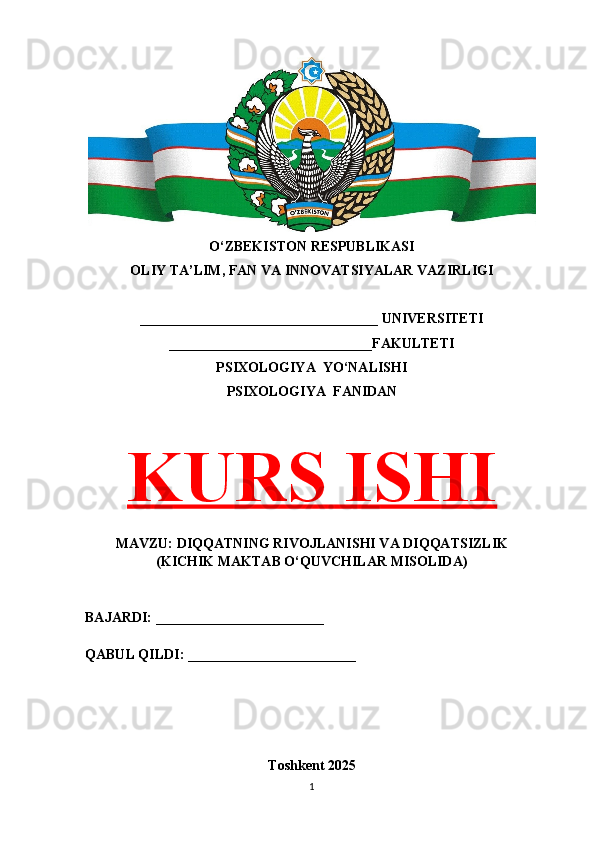 O‘ZBEKISTON RESPUBLIKASI 
OLIY TA’LIM, FAN VA INNOVATSIYALAR VAZIRLIGI
__________________________________ UNIVERSITETI
_____________________________FAKULTETI
PSIXOLOGIYA  YO‘NALISHI
PSIXOLOGIYA  FANIDAN
KURS ISHI
MAVZU: DIQQATNING RIVOJLANISHI VA DIQQATSIZLIK
(KICHIK MAKTAB O‘QUVCHILAR MISOLIDA)
BAJARDI: ________________________
QABUL QILDI: ________________________
Toshkent 202 5
1 