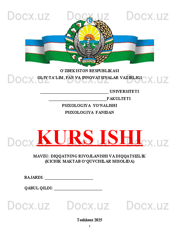O‘ZBEKISTON RESPUBLIKASI 
OLIY TA’LIM, FAN VA INNOVATSIYALAR VAZIRLIGI
__________________________________ UNIVERSITETI
_____________________________FAKULTETI
PSIXOLOGIYA  YO‘NALISHI
PSIXOLOGIYA  FANIDAN
KURS ISHI
MAVZU: DIQQATNING RIVOJLANISHI VA DIQQATSIZLIK
(KICHIK MAKTAB O‘QUVCHILAR MISOLIDA)
BAJARDI: ________________________
QABUL QILDI: ________________________
Toshkent 202 5
1