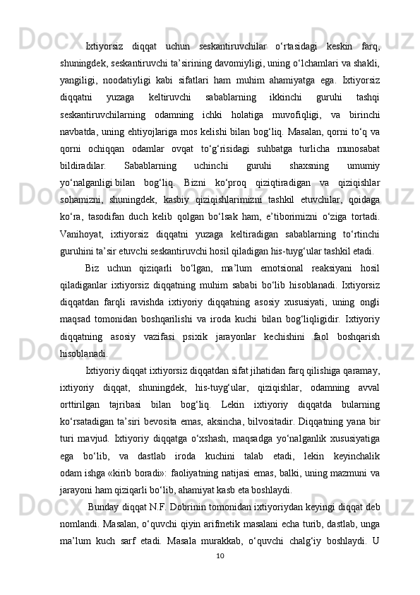 Ixtiyorsiz   diqqat   uchun   seskantiruvchilar   o‘rtasidagi   keskin   farq,
shuningdek, seskantiruvchi ta’sirining davomiyligi, uning o‘lchamlari va shakli,
yangiligi,   noodatiyligi   kabi   sifatlari   ham   muhim   ahamiyatga   ega.   Ixtiyorsiz
diqqatni   yuzaga   keltiruvchi   sabablarning   ikkinchi   guruhi   tashqi
seskantiruvchilarning   odamning   ichki   holatiga   muvofiqligi,   va   birinchi
navbatda , uning ehtiyojlariga mos kelishi  bilan bog‘liq. Masalan,  qorni to‘q va
qorni   ochiqqan   odamlar   ovqat   to‘g‘risidagi   suhbatga   turlicha   munosabat
bildiradilar.   Sabablarning   uchinchi   guruhi   shaxsning   umumiy
yo‘nalganligi   bilan   bog‘liq.   Bizni   ko‘proq   qiziqtiradigan   va   qiziqishlar
sohamizni,   shuningdek,   kasbiy   qiziqishlarimizni   tashkil   etuvchilar,   qoidaga
ko‘ra,   tasodifan   duch   kelib   qolgan   bo‘lsak   ham,   e’tiborimizni   o‘ziga   tortadi.
Vanihoyat,   ixtiyorsiz   diqqatni   yuzaga   keltiradigan   sabablarning   to‘rtinchi
guruhini ta’sir etuvchi seskantiruvchi hosil qiladigan his-tuyg‘ular tashkil etadi. 
Biz   uchun   qiziqarli   bo‘lgan,   ma’lum   emotsional   reaksiyani   hosil
qiladiganlar   ixtiyorsiz   diqqatning   muhim   sababi   bo‘lib   hisoblanadi.   Ixtiyorsiz
diqqatdan   farqli   ravishda   ixtiyoriy   diqqatning   asosiy   xususiyati,   uning   ongli
maqsad   tomonidan   boshqarilishi   va   iroda   kuchi   bilan   bog‘liqligidir.   Ixtiyoriy
diqqatning   asosiy   vazifasi   psixik   jarayonlar   kechishini   faol   boshqarish
hisoblanadi. 
Ixtiyoriy diqqat ixtiyorsiz diqqatdan sifat jihatidan farq qilishiga qaramay,
ixtiyoriy   diqqat,   shuningdek,   his-tuyg‘ular,   qiziqishlar,   odamning   avval
orttirilgan   tajribasi   bilan   bog‘liq.   Lekin   ixtiyoriy   diqqatda   bularning
ko‘rsatadigan   ta’siri   bevosita   emas,   aksincha ,   bilvositadir.   Diqqatning   yana   bir
turi   mavjud.   Ixtiyoriy   diqqatga   o‘xshash,   maqsadga   yo‘nalganlik   xususiyatiga
ega   bo‘lib,   va   dastlab   iroda   kuchini   talab   etadi,   lekin   keyinchalik
odam   ishga   «kirib boradi»: faoliyatning natijasi emas, balki, uning mazmuni va
jarayoni ham qiziqarli bo‘lib, ahamiyat kasb eta boshlaydi.
  Bunday diqqat N.F. Dobrinin tomonidan ixtiyoriydan keyingi   diqqat deb
nomlandi. Masalan, o‘quvchi qiyin arifmetik masalani echa turib, dastlab, unga
ma’lum   kuch   sarf   etadi.   Masala   murakkab,   o‘quvchi   chalg‘iy   boshlaydi.   U
10 