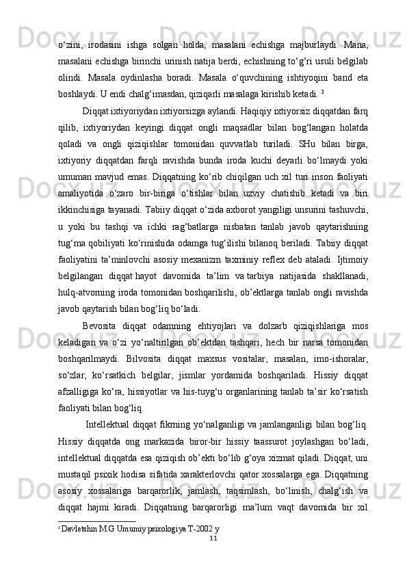 o‘zini,   irodasini   ishga   solgan   holda,   masalani   echishga   majburlaydi.   Mana,
masalani echishga birinchi urinish natija berdi, echishning to‘g‘ri usuli belgilab
olindi.   Masala   oydinlasha   boradi.   Masala   o‘quvchining   ishtiyoqini   band   eta
boshlaydi. U endi chalg‘imasdan, qiziqarli masalaga kirishib ketadi.  2
Diqqat ixtiyoriydan ixtiyorsizga aylandi. Haqiqiy ixtiyorsiz diqqatdan farq
qilib,   ixtiyoriydan   keyingi   diqqat   ongli   maqsadlar   bilan   bog‘langan   holatda
qoladi   va   ongli   qiziqishlar   tomonidan   quvvatlab   turiladi.   SHu   bilan   birga,
ixtiyoriy   diqqatdan   farqli   ravishda   bunda   iroda   kuchi   deyarli   bo‘lmaydi   yoki
umuman mavjud  emas.  Diqqatning  ko‘rib chiqilgan  uch xil   turi   inson  faoliyati
amaliyotida   o‘zaro   bir-biriga   o‘tishlar   bilan   uzviy   chatishib   ketadi   va   biri
ikkinchisiga tayanadi. Tabiiy diqqat o‘zida axborot yangiligi unsurini tashuvchi,
u   yoki   bu   tashqi   va   ichki   rag‘batlarga   nisbatan   tanlab   javob   qaytarishning
tug‘ma qobiliyati ko‘rinishida odamga tug‘ilishi  bilanoq beriladi. Tabiiy diqqat
faoliyatini   ta’minlovchi   asosiy   mexanizm   taxminiy   reflex   deb   ataladi.   Ijtimoiy
belgilangan   diqqat   hayot   davomida   ta’lim   va   tarbiya   natijasida   shakllanadi ,
hulq-atvorning iroda tomonidan boshqarilishi, ob’ektlarga tanlab ongli ravishda
javob qaytarish bilan bog‘liq bo‘ladi. 
Bevosita   diqqat   odamning   ehtiyojlari   va   dolzarb   qiziqishlariga   mos
keladigan   va   o‘zi   yo‘naltirilgan   ob’ektdan   tashqari,   hech   bir   narsa   tomonidan
boshqarilmaydi.   Bilvosita   diqqat   maxsus   vositalar,   masalan,   imo-ishoralar,
so‘zlar,   ko‘rsatkich   belgilar,   jismlar   yordamida   boshqariladi.   Hissiy   diqqat
afzalligiga ko‘ra, hissiyotlar  va his-tuyg‘u organlarining tanlab ta’sir  ko‘rsatish
faoliyati bilan bog‘liq.
  Intellektual diqqat fikrning yo‘nalganligi va jamlanganligi bilan bog‘liq.
Hissiy   diqqatda   ong   markazida   biror-bir   hissiy   taassurot   joylashgan   bo‘ladi,
intellektual diqqatda esa qiziqish ob’ekti bo‘lib g‘oya xizmat qiladi. Diqqat, uni
mustaqil  psixik hodisa  sifatida xarakterlovchi qator  xossalarga  ega. Diqqatning
asosiy   xossalariga   barqarorlik,   jamlash,   taqsimlash,   bo‘linish,   chalg‘ish   va
diqqat   hajmi   kiradi.   Diqqatning   barqarorligi   ma’lum   vaqt   davomida   bir   xil
2
  Davletshin M.G Umumiy psixologiya T-2002 y
11 