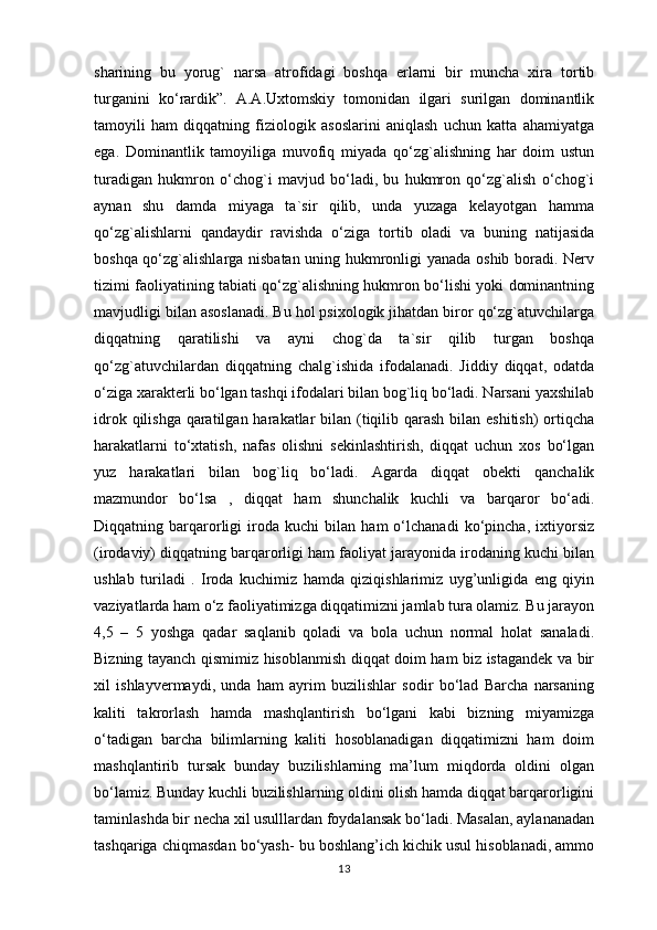 sharining   bu   yorug`   narsa   atrofidagi   boshqa   erlarni   bir   muncha   xira   tortib
turganini   ko‘rardik”.   A.A.Uxtomskiy   tomonidan   ilgari   surilgan   dominantlik
tamoyili   ham   diqqatning   fiziologik   asoslarini   aniqlash   uchun   katta   ahamiyatga
ega.   Dominantlik   tamoyiliga   muvofiq   miyada   qo‘zg`alishning   har   doim   ustun
turadigan   hukmron   o‘chog`i   mavjud   bo‘ladi,   bu   hukmron   qo‘zg`alish   o‘chog`i
aynan   shu   damda   miyaga   ta`sir   qilib,   unda   yuzaga   kelayotgan   hamma
qo‘zg`alishlarni   qandaydir   ravishda   o‘ziga   tortib   oladi   va   buning   natijasida
boshqa qo‘zg`alishlarga nisbatan uning hukmronligi yanada oshib boradi. Nerv
tizimi faoliyatining tabiati qo‘zg`alishning hukmron bo‘lishi yoki dominantning
mavjudligi bilan asoslanadi. Bu hol psixologik jihatdan biror qo‘zg`atuvchilarga
diqqatning   qaratilishi   va   ayni   chog`da   ta`sir   qilib   turgan   boshqa
qo‘zg`atuvchilardan   diqqatning   chalg`ishida   ifodalanadi.   Jiddiy   diqqat,   odatda
o‘ziga xarakterli bo‘lgan tashqi ifodalari bilan bog`liq bo‘ladi. Narsani yaxshilab
idrok qilishga qaratilgan harakatlar bilan (tiqilib qarash bilan eshitish)  ortiqcha
harakatlarni   to‘xtatish,   nafas   olishni   sekinlashtirish,   diqqat   uchun   xos   bo‘lgan
yuz   harakatlari   bilan   bog`liq   bo‘ladi.   Agarda   diqqat   obekti   qanchalik
mazmundor   bo‘lsa   ,   diqqat   ham   shunchalik   kuchli   va   barqaror   bo‘adi.
Diqqatning   barqarorligi   iroda   kuchi   bilan   ham   o‘lchanadi   ko‘pincha,   ixtiyorsiz
(irodaviy) diqqatning barqarorligi ham faoliyat jarayonida irodaning kuchi bilan
ushlab   turiladi   .   Iroda   kuchimiz   hamda   qiziqishlarimiz   uyg’unligida   eng   qiyin
vaziyatlarda ham o‘z faoliyatimizga diqqatimizni jamlab tura olamiz. Bu jarayon
4,5   –   5   yoshga   qadar   saqlanib   qoladi   va   bola   uchun   normal   holat   sanaladi.
Bizning tayanch qismimiz hisoblanmish diqqat doim ham biz istagandek va bir
xil   ishlayvermaydi,   unda   ham   ayrim   buzilishlar   sodir   bo‘lad   Barcha   narsaning
kaliti   takrorlash   hamda   mashqlantirish   bo‘lgani   kabi   bizning   miyamizga
o‘tadigan   barcha   bilimlarning   kaliti   hosoblanadigan   diqqatimizni   ham   doim
mashqlantirib   tursak   bunday   buzilishlarning   ma’lum   miqdorda   oldini   olgan
bo‘lamiz. Bunday kuchli buzilishlarning oldini olish hamda diqqat barqarorligini
taminlashda bir necha xil usulllardan foydalansak bo‘ladi. Masalan, aylananadan
tashqariga chiqmasdan bo‘yash- bu boshlang’ich kichik usul hisoblanadi, ammo
13 