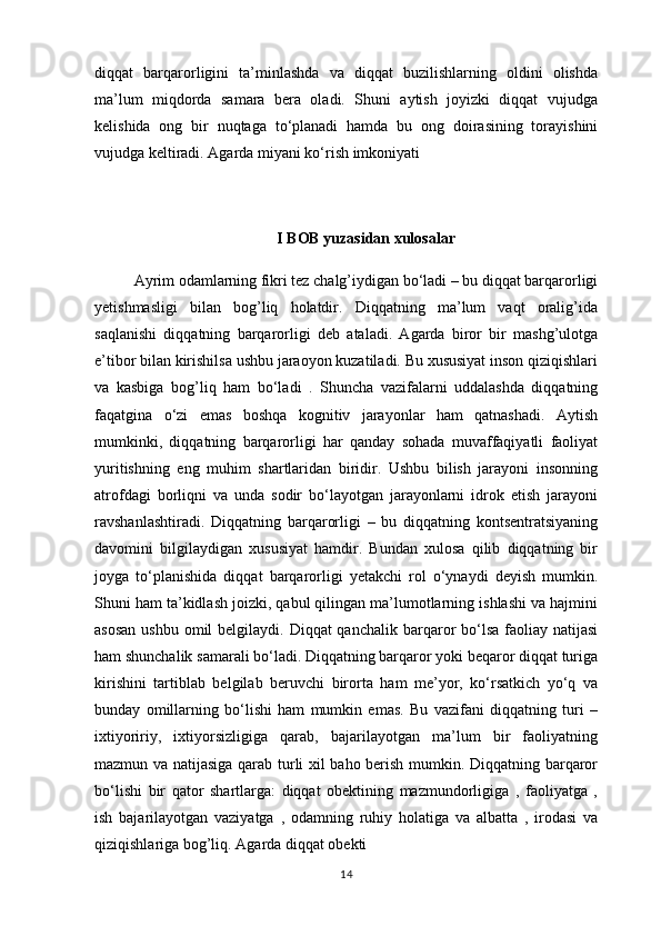 diqqat   barqarorligini   ta’minlashda   va   diqqat   buzilishlarning   oldini   olishda
ma’lum   miqdorda   samara   bera   oladi.   Shuni   aytish   joyizki   diqqat   vujudga
kelishida   ong   bir   nuqtaga   to‘planadi   hamda   bu   ong   doirasining   torayishini
vujudga keltiradi. Agarda miyani ko‘rish imkoniyati 
I BOB yuzasidan xulosalar 
Ayrim odamlarning fikri tez chalg’iydigan bo‘ladi – bu diqqat barqarorligi
yetishmasligi   bilan   bog’liq   holatdir.   Diqqatning   ma’lum   vaqt   oralig’ida
saqlanishi   diqqatning   barqarorligi   deb   ataladi.   Agarda   biror   bir   mashg’ulotga
e’tibor bilan kirishilsa ushbu jaraoyon kuzatiladi. Bu xususiyat inson qiziqishlari
va   kasbiga   bog’liq   ham   bo‘ladi   .   Shuncha   vazifalarni   uddalashda   diqqatning
faqatgina   o‘zi   emas   boshqa   kognitiv   jarayonlar   ham   qatnashadi.   Aytish
mumkinki,   diqqatning   barqarorligi   har   qanday   sohada   muvaffaqiyatli   faoliyat
yuritishning   eng   muhim   shartlaridan   biridir.   Ushbu   bilish   jarayoni   insonning
atrofdagi   borliqni   va   unda   sodir   bo‘layotgan   jarayonlarni   idrok   etish   jarayoni
ravshanlashtiradi.   Diqqatning   barqarorligi   –   bu   diqqatning   kontsentratsiyaning
davomini   bilgilaydigan   xususiyat   hamdir.   Bundan   xulosa   qilib   diqqatning   bir
joyga   to‘planishida   diqqat   barqarorligi   yetakchi   rol   o‘ynaydi   deyish   mumkin.
Shuni ham ta’kidlash joizki, qabul qilingan ma’lumotlarning ishlashi va hajmini
asosan  ushbu  omil  belgilaydi. Diqqat  qanchalik  barqaror  bo‘lsa  faoliay natijasi
ham shunchalik samarali bo‘ladi. Diqqatning barqaror yoki beqaror diqqat turiga
kirishini   tartiblab   belgilab   beruvchi   birorta   ham   me’yor,   ko‘rsatkich   yo‘q   va
bunday   omillarning   bo‘lishi   ham   mumkin   emas.   Bu   vazifani   diqqatning   turi   –
ixtiyoririy,   ixtiyorsizligiga   qarab,   bajarilayotgan   ma’lum   bir   faoliyatning
mazmun va natijasiga qarab turli xil baho berish mumkin. Diqqatning barqaror
bo‘lishi   bir   qator   shartlarga:   diqqat   obektining   mazmundorligiga   ,   faoliyatga   ,
ish   bajarilayotgan   vaziyatga   ,   odamning   ruhiy   holatiga   va   albatta   ,   irodasi   va
qiziqishlariga bog’liq. Agarda diqqat obekti
14
