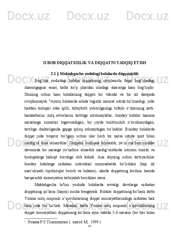 II BOB  DIQQATSIZLIK VA DIQQATNI TADQIQ ETISH
2.1  §  Maktabgacha yoshdagi bolalarda diqqatsizlik
Bog‘cha   yoshidagi   bolalar   diqqatining   rivojlanishi   faqat   bog‘chadagi
sharoitgagina   emas,   balki   ko‘p   jihatdan   oiladagi   sharoitga   ham   bog‘liqdir.
Shuning   uchun   ham   bolalarning   diqqati   bir   tekisda   va   bir   xil   darajada
rivojlanmaydi.   4
Ayrim bolalarda oilada tegishli nazorat ostida bo‘lmasligi, yoki
haddan   tashqari   erka   qilib,   taltaytirib   yuborilganligi   tufayli   o‘zlarining   xatti-
harakatlarini   xulq   atvorlarini   tartibga   sololmaydilar,   bunday   bolalar   hamma
narsalarga   ruxsatsiz   tegaveradigan,   bir   joyda   tinibtinchib   o‘tirolmaydigan,
tartibga   chakirilganda   gapga   quloq   solmaydigan   bo‘ladilar.   Bunday   bolalarda
diqqat   juda   beqaror   bo‘lgani   uchun   ular   hech   bir   narsa   ustida   qunt   bilan
mashg‘ul   bula   olmaydilar.   Diqqatni   boshqara   bilmaslik,   ya’ni   ma’lum   muddat
davomida   bir   narsaga   yo‘naltira   olmaslik   mashg‘ulotlarda   intizom   buzish   va
boshqalarga   halaqit   berishga   olib   keladi.   Ana   shyning   uchun   tarbiyachilar
bunday   bolalarga   nisbatan   individual   munosabatda   bo‘lishlari   (hap   xil
mas’uliyatli   topshiriqlar   berish   va   hokazo),   ularda   diqqatning   kuchini   hamda
barqarorlik xususiyatini tarbiyalab borishlari zarur. 
Maktabgacha   ta'lim   yoshida   bolalarda   avvalgi   davrlarga   nisbatan
diqqatning qo‘lami  (hajmi)  ancha  kengayadi. Bolalar  diqqatining ko‘lami  katta
Yozma   nutq   nuqsonli   o‘quvchilarning   diqqat   xususiyatlarinikiga   nisbatan   hali
ham   juda   tor   bo‘ladi.   Masalan,   katta   Yozma   nutq   nuqsonli   o‘quvchilarning
diqqat   xususiyatlari   diqqatining   ko‘lami   ayni   vaktda   5-6   narsani   (bir-biri   bilan
4
  . Немов Р.С Психология 1 -китоб М;. 1999 г
15