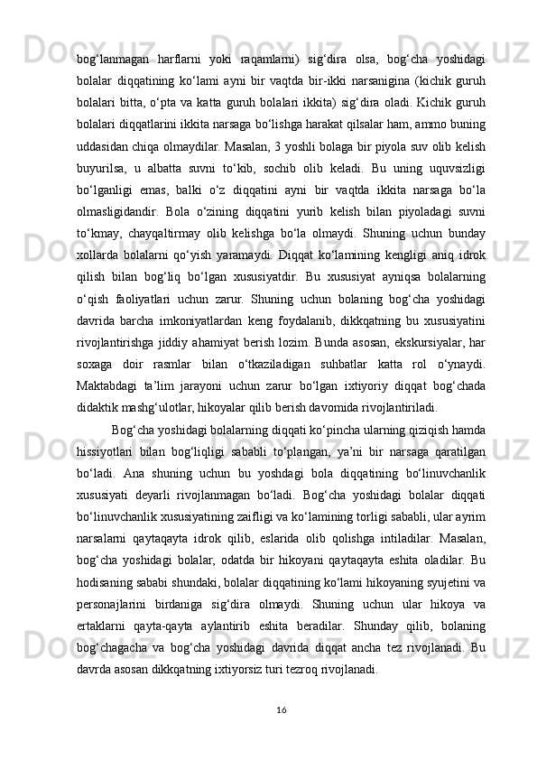 bog‘lanmagan   harflarni   yoki   raqamlarni)   sig‘dira   olsa,   bog‘cha   yoshidagi
bolalar   diqqatining   ko‘lami   ayni   bir   vaqtda   bir-ikki   narsanigina   (kichik   guruh
bolalari   bitta,   o‘pta   va   katta   guruh   bolalari   ikkita)   sig‘dira   oladi.   Kichik   guruh
bolalari diqqatlarini ikkita narsaga bo‘lishga harakat qilsalar ham, ammo buning
uddasidan chiqa olmaydilar. Masalan, 3 yoshli bolaga bir piyola suv olib kelish
buyurilsa,   u   albatta   suvni   to‘kib,   sochib   olib   keladi.   Bu   uning   uquvsizligi
bo‘lganligi   emas,   balki   o‘z   diqqatini   ayni   bir   vaqtda   ikkita   narsaga   bo‘la
olmasligidandir.   Bola   o‘zining   diqqatini   yurib   kelish   bilan   piyoladagi   suvni
to‘kmay,   chayqaltirmay   olib   kelishga   bo‘la   olmaydi.   Shuning   uchun   bunday
xollarda   bolalarni   qo‘yish   yaramaydi.   Diqqat   ko‘lamining   kengligi   aniq   idrok
qilish   bilan   bog‘liq   bo‘lgan   xususiyatdir.   Bu   xususiyat   ayniqsa   bolalarning
o‘qish   faoliyatlari   uchun   zarur.   Shuning   uchun   bolaning   bog‘cha   yoshidagi
davrida   barcha   imkoniyatlardan   keng   foydalanib,   dikkqatning   bu   xususiyatini
rivojlantirishga   jiddiy   ahamiyat   berish   lozim.   Bunda   asosan,   ekskursiyalar,   har
soxaga   doir   rasmlar   bilan   o‘tkaziladigan   suhbatlar   katta   rol   o‘ynaydi.
Maktabdagi   ta’lim   jarayoni   uchun   zarur   bo‘lgan   ixtiyoriy   diqqat   bog‘chada
didaktik mashg‘ulotlar, hikoyalar qilib berish davomida rivojlantiriladi.
 Bog‘cha yoshidagi bolalarning diqqati ko‘pincha ularning qiziqish hamda
hissiyotlari   bilan   bog‘liqligi   sababli   to‘plangan,   ya’ni   bir   narsaga   qaratilgan
bo‘ladi.   Ana   shuning   uchun   bu   yoshdagi   bola   diqqatining   bo‘linuvchanlik
xususiyati   deyarli   rivojlanmagan   bo‘ladi.   Bog‘cha   yoshidagi   bolalar   diqqati
bo‘linuvchanlik xususiyatining zaifligi va ko‘lamining torligi sababli, ular ayrim
narsalarni   qaytaqayta   idrok   qilib,   eslarida   olib   qolishga   intiladilar.   Masalan,
bog‘cha   yoshidagi   bolalar,   odatda   bir   hikoyani   qaytaqayta   eshita   oladilar.   Bu
hodisaning sababi shundaki, bolalar diqqatining ko‘lami hikoyaning syujetini va
personajlarini   birdaniga   sig‘dira   olmaydi.   Shuning   uchun   ular   hikoya   va
ertaklarni   qayta-qayta   aylantirib   eshita   beradilar.   Shunday   qilib,   bolaning
bog‘chagacha   va   bog‘cha   yoshidagi   davrida   diqqat   ancha   tez   rivojlanadi.   Bu
davrda asosan dikkqatning ixtiyorsiz turi tezroq rivojlanadi. 
16