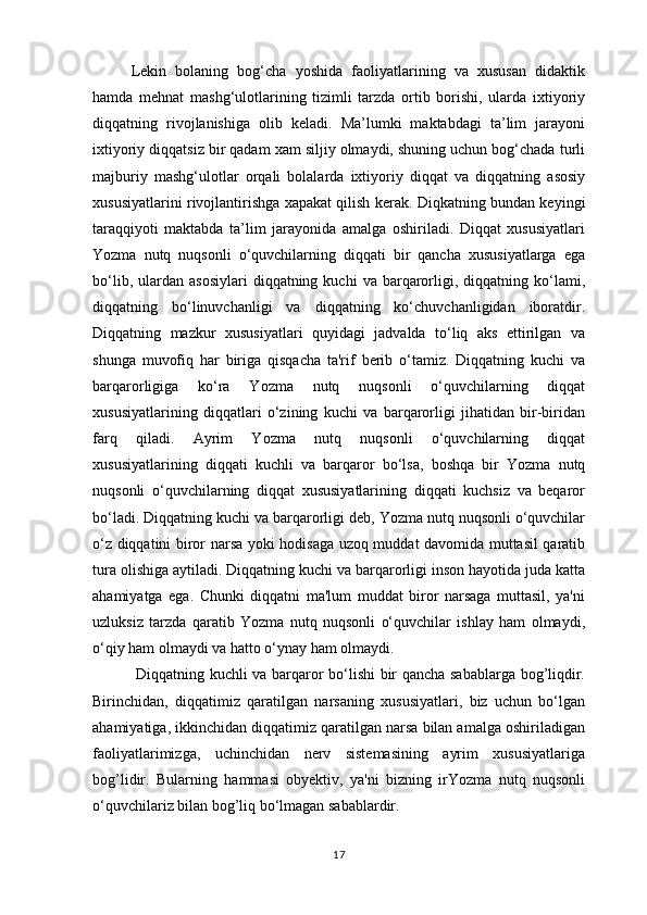 Lekin   bolaning   bog‘cha   yoshida   faoliyatlarining   va   xususan   didaktik
hamda   mehnat   mashg‘ulotlarining   tizimli   tarzda   ortib   borishi,   ularda   ixtiyoriy
diqqatning   rivojlanishiga   olib   keladi.   Ma’lumki   maktabdagi   ta’lim   jarayoni
ixtiyoriy diqqatsiz bir qadam xam siljiy olmaydi, shuning uchun bog‘chada turli
majburiy   mashg‘ulotlar   orqali   bolalarda   ixtiyoriy   diqqat   va   diqqatning   asosiy
xususiyatlarini rivojlantirishga xapakat qilish kerak. Diqkatning bundan keyingi
taraqqiyoti   maktabda   ta’lim   jarayonida   amalga   oshiriladi.   Diqqat   xususiyatlari
Yozma   nutq   nuqsonli   o‘quvchilarning   diqqati   bir   qancha   xususiyatlarga   ega
bo‘lib,  ulardan  asosiylari   diqqatning  kuchi   va  barqarorligi,  diqqatning  ko‘lami,
diqqatning   bo‘linuvchanligi   va   diqqatning   ko‘chuvchanligidan   iboratdir.
Diqqatning   mazkur   xususiyatlari   quyidagi   jadvalda   to‘liq   aks   ettirilgan   va
shunga   muvofiq   har   biriga   qisqacha   ta'rif   berib   o‘tamiz.   Diqqatning   kuchi   va
barqarorligiga   ko‘ra   Yozma   nutq   nuqsonli   o‘quvchilarning   diqqat
xususiyatlarining   diqqatlari   o‘zining   kuchi   va   barqarorligi   jihatidan   bir-biridan
farq   qiladi.   Ayrim   Yozma   nutq   nuqsonli   o‘quvchilarning   diqqat
xususiyatlarining   diqqati   kuchli   va   barqaror   bo‘lsa,   boshqa   bir   Yozma   nutq
nuqsonli   o‘quvchilarning   diqqat   xususiyatlarining   diqqati   kuchsiz   va   beqaror
bo‘ladi. Diqqatning kuchi va barqarorligi deb, Yozma nutq nuqsonli o‘quvchilar
o‘z diqqatini biror narsa yoki hodisaga uzoq muddat davomida muttasil qaratib
tura olishiga aytiladi. Diqqatning kuchi va barqarorligi inson hayotida juda katta
ahamiyatga   ega.   Chunki   diqqatni   ma'lum   muddat   biror   narsaga   muttasil,   ya'ni
uzluksiz   tarzda   qaratib   Yozma   nutq   nuqsonli   o‘quvchilar   ishlay   ham   olmaydi,
o‘qiy ham olmaydi va hatto o‘ynay ham olmaydi.
  Diqqatning kuchli va barqaror bo‘lishi bir qancha sabablarga bog’liqdir.
Birinchidan,   diqqatimiz   qaratilgan   narsaning   xususiyatlari,   biz   uchun   bo‘lgan
ahamiyatiga, ikkinchidan diqqatimiz qaratilgan narsa bilan amalga oshiriladigan
faoliyatlarimizga,   uchinchidan   nerv   sistemasining   ayrim   xususiyatlariga
bog’lidir.   Bularning   hammasi   obyektiv,   ya'ni   bizning   irYozma   nutq   nuqsonli
o‘quvchilariz bilan bog’liq bo‘lmagan sabablardir. 
17 