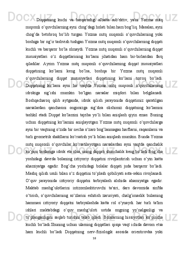 Diqqatning   kuchi   va   barqarorligi   albatta   sub'ektiv,   ya'ni   Yozma   nutq
nuqsonli o‘quvchilarning ayni chog’dagi holati bilan ham bog’liq. Masalan, ayni
chog’da   betobroq   bo‘lib   turgan   Yozma   nutq   nuqsonli   o‘quvchilarning   yoki
boshiga bir og’ir tashvish tushgan Yozma nutq nuqsonli o‘quvchilarning diqqati
kuchli va barqaror bo‘la olmaydi. Yozma nutq nuqsonli o‘quvchilarning diqqat
xususiyatlari   o‘z   diqqatlarining   ko‘lami   jihatidan   ham   bir-birlaridan   farq
qiladilar.   Ayrim   Yozma   nutq   nuqsonli   o‘quvchilarning   diqqat   xususiyatlari
diqqatining   ko‘lami   keng   bo‘lsa,   boshqa   bir   Yozma   nutq   nuqsonli
o‘quvchilarning   diqqat   xususiyatlari   diqqatining   ko‘lami   torroq   bo‘ladi.
Diqqatning   ko‘lami   ayni   bir   vaqtda   Yozma   nutq   nuqsonli   o‘quvchilarning
idrokiga   sig’ishi   mumkin   bo‘lgan   narsalar   miqdori   bilan   belgilanadi.
Boshqacharoq   qilib   aytganda,   idrok   qilish   jarayonida   diqqatimiz   qaratilgan
narsalardan   qanchasini   ongimizga   sig’dira   olishimiz   diqqatning   ko‘lamini
tashkil   etadi   Diqqat   ko‘lamini   tajriba   yo‘li   bilan   aniqlash   qiyin   emas.   Buning
uchun   diqqatning   ko‘lamini   aniqlayotgan   Yozma   nutq   nuqsonli   o‘quvchilarga
ayni bir vaqtning o‘zida bir necha o‘zaro bog’lanmagan harflarni, raqamlarni va
turli geometrik shakllarni ko‘rsatish yo‘li bilan aniqlash mumkin. Bunda Yozma
nutq   nuqsonli   o‘quvchilar   ko‘rsatilayotgan   narsalardan   ayni   vaqtda   qanchalik
ko‘pini birdaniga idrok eta olsa, uning diqqati shunchalik keng bo‘ladi Bog’cha
yoshidagi   davrda   bolaning   ixtiyoriy   diqqatini   rivojlantirish   uchun   o‘yin   katta
ahamiyatga   egadir.   Bog’cha   yoshidagi   bolalar   diqqati   juda   barqaror   bo‘ladi.
Mashq qilish usuli  bilan o‘z diqqatini to‘plash qobiliyati asta-sekin rivojlanadi.
O‘quv   jarayonida   ixtiyoriy   diqqatni   tarbiyalash   alohida   ahamiyatga   egadir.
Maktab   mashg’ulotlarini   intizomlashtiruvchi   ta'siri,   dars   davomida   sinfda
o‘tirish,   o‘quvchilarning   so‘zlarini   eshitish   zaruriyati,   chalg’imaslik   bularning
hammasi   ixtiyoriy   diqqatni   tarbiyalashda   katta   rol   o‘ynaydi.   har   turli   ta'lim
ishlari   maktabdagi   o‘quv   mashg’uloti   ustida   ongning   yo‘nalganligi   va
to‘planganligini   saqlab   turishni   talab   qiladi.   Bolalarning   hissiyotlari   ko‘pincha
kuchli   bo‘ladi.Shuning   uchun   ularning   diqqatlari   qisqa   vaqt   ichida   davom   etsa
ham   kuchli   bo‘ladi   Diqqatning   nerv-fiziologik   asosida   orientirovka   yoki
18 