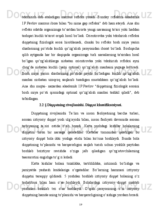 tekshirish   deb   ataladigan   maxsus   refleks   yotadi.   Bunday   refleksni   akademik
I.P.Pavlov maxsus ibora bilan "bu nima gap refleksi" deb ham ataydi. Ana shu
refleks odatda organizmga to‘satdan birorta yangi narsaning ta'siri yoki haddan
tashqari kuchli ta'sirot orqali hosil bo‘ladi. Orientirovka yoki tekshirish refleksi
diqqatning   fiziologik   asosi   hisoblanadi,   chunki   bu   refleks   bosh   miya   yarim
sharlarining   po‘stida   kuchli   qo‘zg’alish   jarayonidan   iborat   bo‘ladi.   Boshqacha
qilib   aytganda   har   bir   daqiqada   organizmga   turli   narsalarning   ta'siridan   hosil
bo‘lgan   qo‘zg’alishlarga   nisbatan   orientirovka   yoki   tekshirish   refleksi   ayni
chog’da   nisbatan   kuchli   (ya'ni   optimal)   qo‘zg’alish   manbaini   yuzaga   keltiradi.
Bosh   miya   yarim   sharlarining   po‘stida   paydo   bo‘ladigan   kuchli   qo‘zg’alish
manbai   nisbatan   uzoqroq   saqlanib   turadigan   mustahkam   qo‘zg’alish   bo‘ladi.
Ana   shu   nuqtai-   nazardan   akademik   I.P.Pavlov   "diqqatning   fiziologik   asosini
bosh   miya   po‘sti   qismidagi   optimal   qo‘zg’alish   manbai   tashkil   qiladi",   deb
ta'kidlagan.
2.2  §  Diqqatning rivojlanishi. Diqqat klassifikatsiyasi.
Diqqatning   rivojlanishi   Ta`lim   va   inson   faoliyatining   barcha   turlari,
asosan   ixtiyoriy   diqqat   yosh   ulg`ayishi   bilan,   inson   faoliyati   davomida   asosan
tarbiyaning   ta`siri   ostida   o‘sib   boradi.   Katta   yoshdagi   kishilar   bolalarning
diqqatini   biron   bir   narsaga   qaratadilar.   Kattalar   tomonidan   qaratilgan   bu
ixtiyoriy   diqqat   bola   ikki   yoshga   etishi   bilan   ko‘rina   boshlaydi.   Bunda   bola
diqqatining   to‘planishi   va   barqarorligini   saqlab   turish   uchun   yoshlik   paytidan
boshlab   beixtiyor   ravishda   o‘ziga   jalb   qiladigan   qo‘zg`atuvchilarning
taassurotini engishga to‘g`ri keladi. 
Katta   kishilar   bolani   tozalikka,   tartiblilikka,   intizomli   bo‘lishga   va
jamiyatda   yashash   koidalariga   o‘rgatadilar.   Bo‘larning   hammasi   ixtiyoriy
diqqatni   taraqqiy   qildiradi.   5   yoshdan   boshlab   ixtiyoriy   diqqat   bolaning   o‘z
tashabbusi   bilan   ham   o‘sa   boshlaydi.   Bolalardagi   ixtiyoriy   diqqat   maktab
yoshidan   boshlab   tez   o‘sa   boshlaydi.   O‘qish   jarayonining   o‘zi   ixtiyoriy
diqqatning hamda uning to‘planishi va barqarorligining o‘sishiga yordam beradi.
19