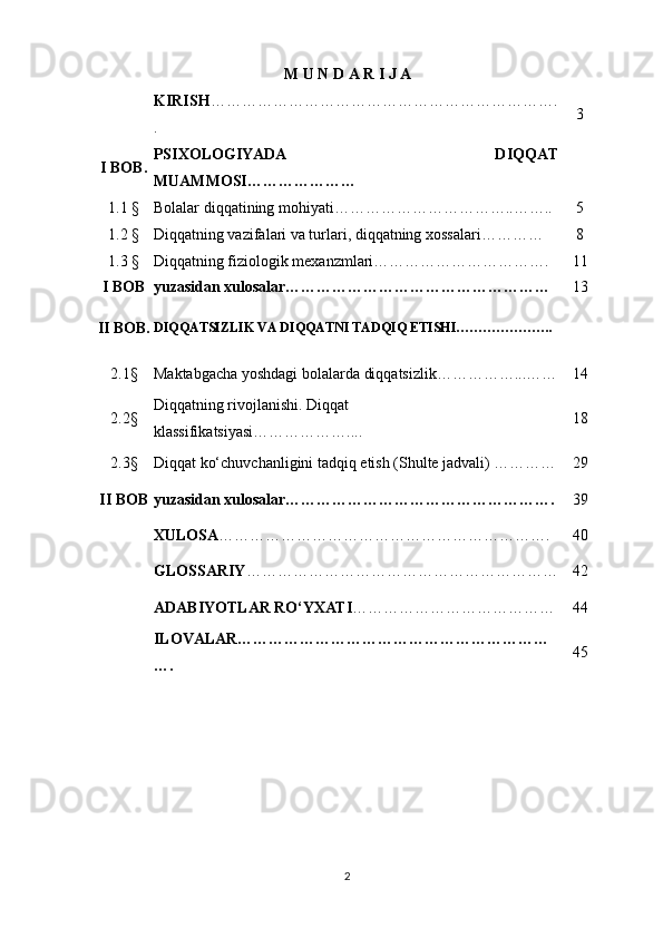 M U N D A R I J A
KIRIS H ………………………………………………………….
. 3
I BOB. PSIXOLOGIYADA   DIQQAT
MUAMMOSI…………………
1.1 § Bolalar diqqatining mohiyati……………………………..…….. 5
1.2 § Diqqatning vazifalari va turlari, diqqatning xossalari………… 8
1.3 § Diqqatning fiziologik mexanzmlari……………………………. 11
I BOB yuzasidan xulosalar…………………………………………… 13
II   BOB. DIQQATSIZLIK   VA   DIQQATNI   TADQIQ   ETISHI ………………….
2.1§ Maktabgacha yoshdagi bolalarda diqqatsizlik……………...…… 1 4
2.2§ Diqqatning rivojlanishi. Diqqat 
klassifikatsiyasi………………... . 1 8
2.3§ Diqqat ko‘chuvchanligini tadqiq etish (Shulte jadvali) ………… 29
II BOB yuzasidan xulosalar……………………………………………. 39
XULOSA ………………………………………………………. 4 0
GLOSSARIY …………………………………………………… 4 2
ADABIYOTLAR RO‘YXATI ………………………………… 4 4
ILOVALAR……………………………………………………
…. 4 5
2 