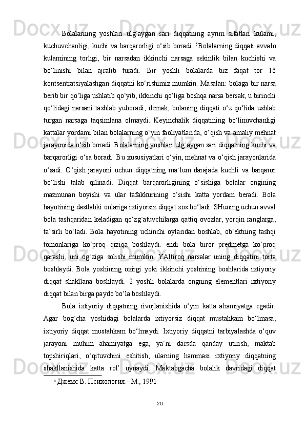 Bolalarning   yoshlari   ulg`aygan   sari   diqqatning   ayrim   sifatlari   kulami,
kuchuvchanligi,  kuchi  va  barqarorligi  o‘sib  boradi.   5
Bolalarning diqqati   avvalo
kulamining   torligi,   bir   narsadan   ikkinchi   narsaga   sekinlik   bilan   kuchishi   va
bo‘linishi   bilan   ajralib   turadi.   Bir   yoshli   bolalarda   biz   faqat   tor   16
kontsentratsiyalashgan diqqatni ko‘rishimiz mumkin. Masalan:  bolaga bir narsa
berib bir qo‘liga ushlatib qo‘yib, ikkinchi qo‘liga boshqa narsa bersak, u birinchi
qo‘lidagi   narsani   tashlab   yuboradi,   demak,   bolaning   diqqati   o‘z   qo‘lida   ushlab
turgan   narsaga   taqsimlana   olmaydi.   Keyinchalik   diqqatining   bo‘linuvchanligi
kattalar yordami bilan bolalarning o‘yin faoliyatlarida, o‘qish va amaliy mehnat
jarayonida o‘sib boradi. Bolalarning yoshlari ulg`aygan sari diqqatning kuchi va
barqarorligi o‘sa boradi. Bu xususiyatlari o‘yin, mehnat va o‘qish jarayonlarida
o‘sadi.   O‘qish   jarayoni   uchun   diqqatning   ma`lum   darajada   kuchli   va   barqaror
bo‘lishi   talab   qilinadi.   Diqqat   barqarorligining   o‘sishiga   bolalar   ongining
mazmunan   boyishi   va   ular   tafakkurining   o‘sishi   katta   yordam   beradi.   Bola
hayotining dastlabki onlariga ixtiyorsiz diqqat xos bo‘ladi. SHuning uchun avval
bola tashqaridan keladigan  qo‘zg`atuvchilarga qattiq ovozlar, yorqin ranglarga,
ta`sirli   bo‘ladi.   Bola   hayotining   uchinchi   oylaridan   boshlab,   ob`ektning   tashqi
tomonlariga   ko‘proq   qiziqa   boshlaydi.   endi   bola   biror   predmetga   ko‘proq
qarashi,   uni   og`ziga   solishi   mumkin.   YAltiroq   narsalar   uning   diqqatini   torta
boshlaydi.   Bola   yoshining   oxirgi   yoki   ikkinchi   yoshining   boshlarida   ixtiyoriy
diqqat   shakllana   boshlaydi.   2   yoshli   bolalarda   ongning   elementlari   ixtiyoriy
diqqat bilan birga paydo bo‘la boshlaydi. 
Bola   ixtiyoriy   diqqatning   rivojlanishida   o‘yin   katta   ahamiyatga   egadir.
Agar   bog`cha   yoshidagi   bolalarda   ixtiyorsiz   diqqat   mustahkam   bo‘lmasa,
ixtiyoriy   diqqat   mustahkam   bo‘lmaydi.   Ixtiyoriy   diqqatni   tarbiyalashda   o‘quv
jarayoni   muhim   ahamiyatga   ega,   ya`ni   darsda   qanday   utirish,   maktab
topshiriqlari,   o‘qituvchini   eshitish,   ularning   hammasi   ixtiyoriy   diqqatning
shakllanishida   katta   rol’   uynaydi.   Maktabgacha   bolalik   davridagi   diqqat
5
  Джемс В. Психология.- М., 1991 
20