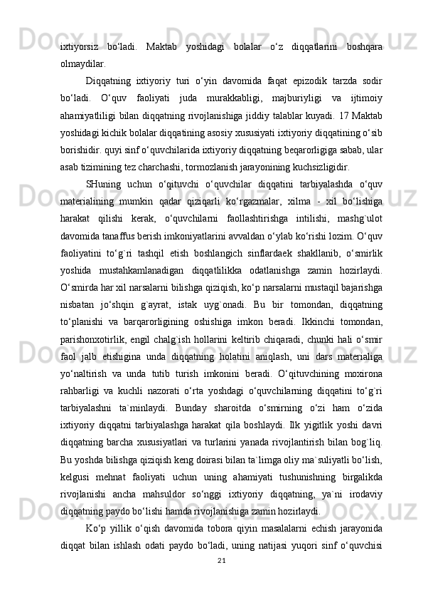 ixtiyorsiz   bo‘ladi.   Maktab   yoshidagi   bolalar   o‘z   diqqatlarini   boshqara
olmaydilar. 
Diqqatning   ixtiyoriy   turi   o‘yin   davomida   faqat   epizodik   tarzda   sodir
bo‘ladi.   O‘quv   faoliyati   juda   murakkabligi,   majburiyligi   va   ijtimoiy
ahamiyatliligi bilan diqqatning rivojlanishiga jiddiy talablar kuyadi. 17 Maktab
yoshidagi kichik bolalar diqqatining asosiy xususiyati ixtiyoriy diqqatining o‘sib
borishidir. quyi sinf o‘quvchilarida ixtiyoriy diqqatning beqarorligiga sabab, ular
asab tizimining tez charchashi, tormozlanish jarayonining kuchsizligidir. 
SHuning   uchun   o‘qituvchi   o‘quvchilar   diqqatini   tarbiyalashda   o‘quv
materialining   mumkin   qadar   qiziqarli   ko‘rgazmalar,   xilma   -   xil   bo‘lishiga
harakat   qilishi   kerak,   o‘quvchilarni   faollashtirishga   intilishi,   mashg`ulot
davomida tanaffus berish imkoniyatlarini avvaldan o‘ylab ko‘rishi lozim. O‘quv
faoliyatini   to‘g`ri   tashqil   etish   boshlangich   sinflardaek   shakllanib,   o‘smirlik
yoshida   mustahkamlanadigan   diqqatlilikka   odatlanishga   zamin   hozirlaydi.
O‘smirda har xil narsalarni bilishga qiziqish, ko‘p narsalarni mustaqil bajarishga
nisbatan   jo‘shqin   g`ayrat,   istak   uyg`onadi.   Bu   bir   tomondan,   diqqatning
to‘planishi   va   barqarorligining   oshishiga   imkon   beradi.   Ikkinchi   tomondan,
parishonxotirlik,   engil   chalg`ish   hollarini   keltirib   chiqaradi,   chunki   hali   o‘smir
faol   jalb   etishigina   unda   diqqatning   holatini   aniqlash,   uni   dars   materialiga
yo‘naltirish   va   unda   tutib   turish   imkonini   beradi.   O‘qituvchining   moxirona
rahbarligi   va   kuchli   nazorati   o‘rta   yoshdagi   o‘quvchilarning   diqqatini   to‘g`ri
tarbiyalashni   ta`minlaydi.   Bunday   sharoitda   o‘smirning   o‘zi   ham   o‘zida
ixtiyoriy   diqqatni   tarbiyalashga   harakat   qila   boshlaydi.   Ilk   yigitlik   yoshi   davri
diqqatning   barcha   xususiyatlari   va   turlarini   yanada   rivojlantirish   bilan   bog`liq.
Bu yoshda bilishga qiziqish keng doirasi bilan ta`limga oliy ma`suliyatli bo‘lish,
kelgusi   mehnat   faoliyati   uchun   uning   ahamiyati   tushunishning   birgalikda
rivojlanishi   ancha   mahsuldor   so‘nggi   ixtiyoriy   diqqatning,   ya`ni   irodaviy
diqqatning paydo bo‘lishi hamda rivojlanishiga zamin hozirlaydi. 
Ko‘p   yillik   o‘qish   davomida   tobora   qiyin   masalalarni   echish   jarayonida
diqqat   bilan   ishlash   odati   paydo   bo‘ladi,   uning   natijasi   yuqori   sinf   o‘quvchisi
21 