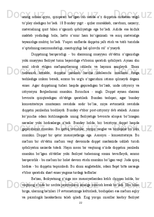 uning   uchun   qiyin,   qiziqarsiz   bo‘lgan   ish   ustida   o‘z   diqqatini   nisbatan   engil
to‘play oladigan bo‘ladi. 18 Bunday yigit - qizlar murakkab, mavhum, nazariy,
materialning   qunt   bilan   o‘rganish   qobiliyatiga   ega   bo‘ladi.   Aslida   esa   kichik
maktab   yoshidagi   bola,   hatto   o‘smir   ham   ko‘rgazmali   va   aniq   materialga
tayanishga muhtoj bo‘ladi. Yuqori sinflarda diqqatni jalb etish va tutib turishda
o‘qitishning mazmundorligi, mantiqiyligi hal qiluvchi rol’ o‘ynaydi. 
Diqqatning   barqarorligi   -   bu   shaxsning   muayyan   ob'ektni   o‘rganishga
yoki muayyan faoliyat turini bajarishga e'tiborini qaratish qobiliyati. Aynan shu
omil   idrok   etilgan   ma'lumotlarning   ishlashi   va   hajmini   aniqlaydi.   Shuni
tushunish   kerakki,   diqqatni   jamlash   barcha   ikkilamchi   omillarni   fonga
tashlashga   imkon   beradi,   ammo   bu   urg'u   o‘zgarishini   istisno   qilmaydi   degani
emas.   Agar   diqqatning   turlari   haqida   gapiradigan   bo‘lsak,   unda   ixtiyoriy   va
ixtiyoriyni   farqlashimiz   mumkin.   Birinchisi   -   ongli.   Diqqat   aynan   shaxsni
bevosita   qiziqtiradigan   ob'ektga   qaratiladi.   Bundan   tashqari,   agar   bunday
konsentratsiya   muntazam   ravishda   sodir   bo‘lsa,   miya   avtomatik   ravishda
diqqatni   jamlashni   boshlaydi.   Bunday   e'tibor   post-ixtiyoriy  deb   ataladi.   Ammo
ko‘pincha   odam   kutilmaganda   uning   faoliyatiga   bevosita   aloqasi   bo‘lmagan
narsalar   yoki   hodisalarga   o‘tadi.   Bunday   holda,   biz   beixtiyor   diqqat   haqida
gapirishimiz mumkin. Bu qattiq tovushlar, yorqin ranglar va boshqalar bo‘lishi
mumkin.   Diqqat   bir   qator   xususiyatlarga   ega.   Asosiysi   -   konsentratsiya.   Bu
ma'lum   bir   ob'ektni   ma'lum   vaqt   davomida   diqqat   markazida   ushlab   turish
qobiliyatini   nazarda   tutadi.   Hajm   inson   bir   vaqtning   o‘zida   diqqatini   jamlashi
mumkin   bo‘lgan   ob'ektlar   yoki   faoliyat   turlarining   sonini   tavsiflaydi,   ammo
barqarorlik - bu ma'lum bir holat davom etishi mumkin bo‘lgan vaqt. Juda qiziq
hodisa - bu diqqatni taqsimlash. Bu shuni anglatadiki, odam faqat bitta narsaga
e'tibor qaratishi shart emas yagona turdagi tadbirlar. 
Ba'zan,   faoliyatning   o‘ziga   xos   xususiyatlaridan   kelib   chiqqan   holda,   bir
vaqtning o‘zida bir nechta jarayonlarni amalga oshirish kerak bo‘ladi. Shu bilan
birga, ularning ba'zilari 19 avtomatizmga keltiriladi, boshqalari esa ma'lum aqliy
va   psixologik   harakatlarni   talab   qiladi.   Eng   yorqin   misollar   kasbiy   faoliyat
22 