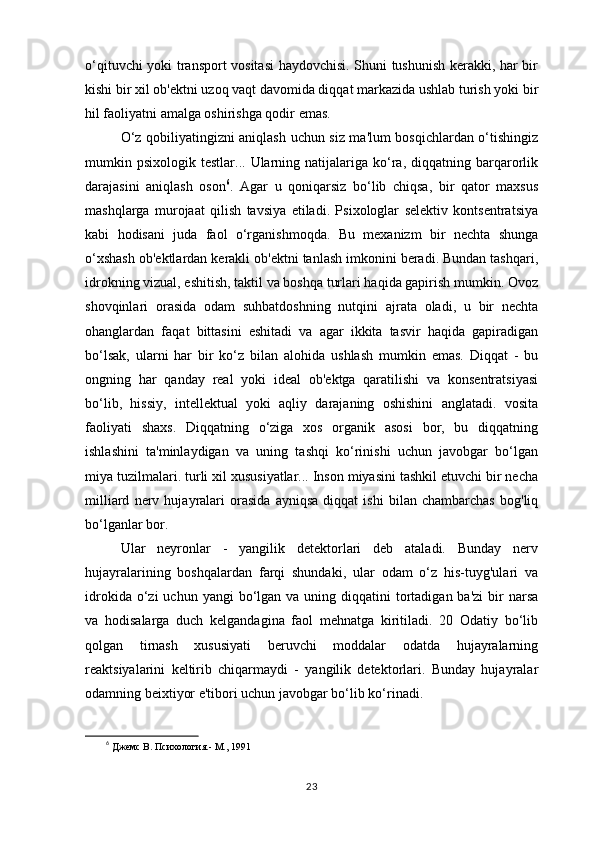 o‘qituvchi yoki transport vositasi  haydovchisi. Shuni tushunish kerakki, har bir
kishi bir xil ob'ektni uzoq vaqt davomida diqqat markazida ushlab turish yoki bir
hil faoliyatni amalga oshirishga qodir emas. 
O‘z qobiliyatingizni aniqlash uchun siz ma'lum bosqichlardan o‘tishingiz
mumkin  psixologik  testlar...  Ularning  natijalariga  ko‘ra,  diqqatning  barqarorlik
darajasini   aniqlash   oson 6
.   Agar   u   qoniqarsiz   bo‘lib   chiqsa,   bir   qator   maxsus
mashqlarga   murojaat   qilish   tavsiya   etiladi.   Psixologlar   selektiv   kontsentratsiya
kabi   hodisani   juda   faol   o‘rganishmoqda.   Bu   mexanizm   bir   nechta   shunga
o‘xshash ob'ektlardan kerakli ob'ektni tanlash imkonini beradi. Bundan tashqari,
idrokning vizual, eshitish, taktil va boshqa turlari haqida gapirish mumkin. Ovoz
shovqinlari   orasida   odam   suhbatdoshning   nutqini   ajrata   oladi,   u   bir   nechta
ohanglardan   faqat   bittasini   eshitadi   va   agar   ikkita   tasvir   haqida   gapiradigan
bo‘lsak,   ularni   har   bir   ko‘z   bilan   alohida   ushlash   mumkin   emas.   Diqqat   -   bu
ongning   har   qanday   real   yoki   ideal   ob'ektga   qaratilishi   va   konsentratsiyasi
bo‘lib,   hissiy,   intellektual   yoki   aqliy   darajaning   oshishini   anglatadi.   vosita
faoliyati   shaxs.   Diqqatning   o‘ziga   xos   organik   asosi   bor,   bu   diqqatning
ishlashini   ta'minlaydigan   va   uning   tashqi   ko‘rinishi   uchun   javobgar   bo‘lgan
miya tuzilmalari. turli xil xususiyatlar... Inson miyasini tashkil etuvchi bir necha
milliard   nerv   hujayralari   orasida   ayniqsa   diqqat   ishi   bilan   chambarchas   bog'liq
bo‘lganlar bor. 
Ular   neyronlar   -   yangilik   detektorlari   deb   ataladi.   Bunday   nerv
hujayralarining   boshqalardan   farqi   shundaki,   ular   odam   o‘z   his-tuyg'ulari   va
idrokida  o‘zi  uchun  yangi  bo‘lgan va  uning  diqqatini   tortadigan  ba'zi  bir  narsa
va   hodisalarga   duch   kelgandagina   faol   mehnatga   kiritiladi.   20   Odatiy   bo‘lib
qolgan   tirnash   xususiyati   beruvchi   moddalar   odatda   hujayralarning
reaktsiyalarini   keltirib   chiqarmaydi   -   yangilik   detektorlari.   Bunday   hujayralar
odamning beixtiyor e'tibori uchun javobgar bo‘lib ko‘rinadi. 
6
  Джемс В. Психология.- М., 1991 
23 