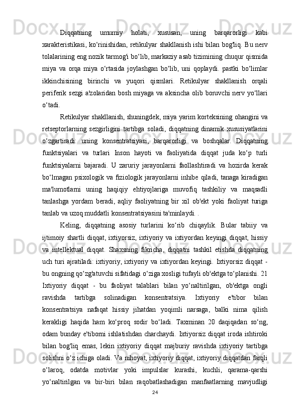 Diqqatning   umumiy   holati,   xususan,   uning   barqarorligi   kabi
xarakteristikasi, ko‘rinishidan, retikulyar shakllanish ishi bilan bog'liq. Bu nerv
tolalarining eng nozik tarmog'i bo‘lib, markaziy asab tizimining chuqur qismida
miya   va   orqa   miya   o‘rtasida   joylashgan   bo‘lib,   uni   qoplaydi.   pastki   bo‘limlar
ikkinchisining   birinchi   va   yuqori   qismlari.   Retikulyar   shakllanish   orqali
periferik sezgi  a'zolaridan bosh miyaga va aksincha olib boruvchi  nerv yo‘llari
o‘tadi. 
Retikulyar shakllanish, shuningdek, miya yarim korteksining ohangini va
retseptorlarning   sezgirligini   tartibga   soladi,   diqqatning   dinamik   xususiyatlarini
o‘zgartiradi:   uning   konsentratsiyasi,   barqarorligi   va   boshqalar.   Diqqatning
funktsiyalari   va   turlari   Inson   hayoti   va   faoliyatida   diqqat   juda   ko‘p   turli
funktsiyalarni   bajaradi.   U   zaruriy   jarayonlarni   faollashtiradi   va   hozirda   kerak
bo‘lmagan  psixologik va fiziologik jarayonlarni  inhibe qiladi, tanaga kiradigan
ma'lumotlarni   uning   haqiqiy   ehtiyojlariga   muvofiq   tashkiliy   va   maqsadli
tanlashga   yordam   beradi,   aqliy   faoliyatning   bir   xil   ob'ekt   yoki   faoliyat   turiga
tanlab va uzoq muddatli konsentratsiyasini ta'minlaydi. . 
Keling,   diqqatning   asosiy   turlarini   ko‘rib   chiqaylik.   Bular   tabiiy   va
ijtimoiy   shartli   diqqat,   ixtiyorsiz,   ixtiyoriy   va   ixtiyordan   keyingi   diqqat,   hissiy
va   intellektual   diqqat.   Shaxsning   fikricha,   diqqatni   tashkil   etishda   diqqatning
uch  turi   ajratiladi:   ixtiyoriy,  ixtiyoriy   va   ixtiyordan   keyingi.  Ixtiyorsiz   diqqat   -
bu ongning qo‘zg'atuvchi sifatidagi o‘ziga xosligi tufayli ob'ektga to‘planishi. 21
Ixtiyoriy   diqqat   -   bu   faoliyat   talablari   bilan   yo‘naltirilgan,   ob'ektga   ongli
ravishda   tartibga   solinadigan   konsentratsiya.   Ixtiyoriy   e'tibor   bilan
konsentratsiya   nafaqat   hissiy   jihatdan   yoqimli   narsaga,   balki   nima   qilish
kerakligi   haqida   ham   ko‘proq   sodir   bo‘ladi.   Taxminan   20   daqiqadan   so‘ng,
odam  bunday e'tiborni  ishlatishdan  charchaydi. Ixtiyorsiz  diqqat  iroda ishtiroki
bilan   bog'liq   emas,   lekin   ixtiyoriy   diqqat   majburiy   ravishda   ixtiyoriy   tartibga
solishni o‘z ichiga oladi. Va nihoyat, ixtiyoriy diqqat, ixtiyoriy diqqatdan farqli
o‘laroq,   odatda   motivlar   yoki   impulslar   kurashi,   kuchli,   qarama-qarshi
yo‘naltirilgan   va   bir-biri   bilan   raqobatlashadigan   manfaatlarning   mavjudligi
24 