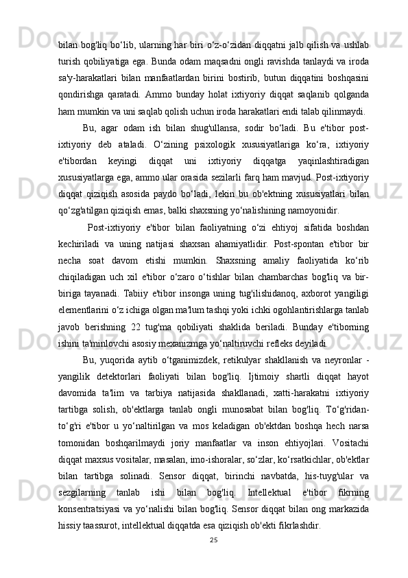 bilan bog'liq bo‘lib, ularning har  biri  o‘z-o‘zidan diqqatni  jalb qilish va  ushlab
turish qobiliyatiga ega. Bunda odam maqsadni ongli ravishda tanlaydi  va iroda
sa'y-harakatlari   bilan   manfaatlardan   birini   bostirib,   butun   diqqatini   boshqasini
qondirishga   qaratadi.   Ammo   bunday   holat   ixtiyoriy   diqqat   saqlanib   qolganda
ham mumkin va uni saqlab qolish uchun iroda harakatlari endi talab qilinmaydi. 
Bu,   agar   odam   ish   bilan   shug'ullansa,   sodir   bo‘ladi.   Bu   e'tibor   post-
ixtiyoriy   deb   ataladi.   O‘zining   psixologik   xususiyatlariga   ko‘ra,   ixtiyoriy
e'tibordan   keyingi   diqqat   uni   ixtiyoriy   diqqatga   yaqinlashtiradigan
xususiyatlarga ega, ammo ular orasida sezilarli farq ham mavjud. Post-ixtiyoriy
diqqat   qiziqish   asosida   paydo   bo‘ladi,   lekin   bu   ob'ektning   xususiyatlari   bilan
qo‘zg'atilgan qiziqish emas, balki shaxsning yo‘nalishining namoyonidir.
  Post-ixtiyoriy   e'tibor   bilan   faoliyatning   o‘zi   ehtiyoj   sifatida   boshdan
kechiriladi   va   uning   natijasi   shaxsan   ahamiyatlidir.   Post-spontan   e'tibor   bir
necha   soat   davom   etishi   mumkin.   Shaxsning   amaliy   faoliyatida   ko‘rib
chiqiladigan   uch   xil   e'tibor   o‘zaro   o‘tishlar   bilan   chambarchas   bog'liq   va   bir-
biriga   tayanadi.   Tabiiy   e'tibor   insonga   uning   tug'ilishidanoq,   axborot   yangiligi
elementlarini o‘z ichiga olgan ma'lum tashqi yoki ichki ogohlantirishlarga tanlab
javob   berishning   22   tug'ma   qobiliyati   shaklida   beriladi.   Bunday   e'tiborning
ishini ta'minlovchi asosiy mexanizmga yo‘naltiruvchi refleks deyiladi. 
Bu,   yuqorida   aytib   o‘tganimizdek,   retikulyar   shakllanish   va   neyronlar   -
yangilik   detektorlari   faoliyati   bilan   bog'liq.   Ijtimoiy   shartli   diqqat   hayot
davomida   ta'lim   va   tarbiya   natijasida   shakllanadi,   xatti-harakatni   ixtiyoriy
tartibga   solish,   ob'ektlarga   tanlab   ongli   munosabat   bilan   bog'liq.   To‘g'ridan-
to‘g'ri   e'tibor   u   yo‘naltirilgan   va   mos   keladigan   ob'ektdan   boshqa   hech   narsa
tomonidan   boshqarilmaydi   joriy   manfaatlar   va   inson   ehtiyojlari.   Vositachi
diqqat maxsus vositalar, masalan, imo-ishoralar, so‘zlar, ko‘rsatkichlar, ob'ektlar
bilan   tartibga   solinadi.   Sensor   diqqat,   birinchi   navbatda,   his-tuyg'ular   va
sezgilarning   tanlab   ishi   bilan   bog'liq.   Intellektual   e'tibor   fikrning
konsentratsiyasi  va yo‘nalishi  bilan bog'liq. Sensor diqqat  bilan ong markazida
hissiy taassurot, intellektual diqqatda esa qiziqish ob'ekti fikrlashdir. 
25 