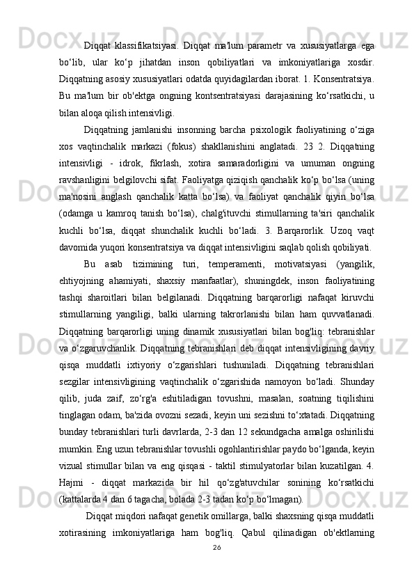 Diqqat   klassifikatsiyasi.   Diqqat   ma'lum   parametr   va   xususiyatlarga   ega
bo‘lib,   ular   ko‘p   jihatdan   inson   qobiliyatlari   va   imkoniyatlariga   xosdir.
Diqqatning asosiy xususiyatlari odatda quyidagilardan iborat. 1. Konsentratsiya.
Bu   ma'lum   bir   ob'ektga   ongning   kontsentratsiyasi   darajasining   ko‘rsatkichi,   u
bilan aloqa qilish intensivligi. 
Diqqatning   jamlanishi   insonning   barcha   psixologik   faoliyatining   o‘ziga
xos   vaqtinchalik   markazi   (fokus)   shakllanishini   anglatadi.   23   2.   Diqqatning
intensivligi   -   idrok,   fikrlash,   xotira   samaradorligini   va   umuman   ongning
ravshanligini belgilovchi sifat. Faoliyatga qiziqish qanchalik ko‘p bo‘lsa (uning
ma'nosini   anglash   qanchalik   katta   bo‘lsa)   va   faoliyat   qanchalik   qiyin   bo‘lsa
(odamga   u   kamroq   tanish   bo‘lsa),   chalg'ituvchi   stimullarning   ta'siri   qanchalik
kuchli   bo‘lsa,   diqqat   shunchalik   kuchli   bo‘ladi.   3.   Barqarorlik.   Uzoq   vaqt
davomida yuqori konsentratsiya va diqqat intensivligini saqlab qolish qobiliyati. 
Bu   asab   tizimining   turi,   temperamenti,   motivatsiyasi   (yangilik,
ehtiyojning   ahamiyati,   shaxsiy   manfaatlar),   shuningdek,   inson   faoliyatining
tashqi   sharoitlari   bilan   belgilanadi.   Diqqatning   barqarorligi   nafaqat   kiruvchi
stimullarning   yangiligi,   balki   ularning   takrorlanishi   bilan   ham   quvvatlanadi.
Diqqatning   barqarorligi   uning   dinamik   xususiyatlari   bilan   bog'liq:   tebranishlar
va o‘zgaruvchanlik. Diqqatning tebranishlari deb diqqat  intensivligining davriy
qisqa   muddatli   ixtiyoriy   o‘zgarishlari   tushuniladi.   Diqqatning   tebranishlari
sezgilar   intensivligining   vaqtinchalik   o‘zgarishida   namoyon   bo‘ladi.   Shunday
qilib,   juda   zaif,   zo‘rg'a   eshitiladigan   tovushni,   masalan,   soatning   tiqilishini
tinglagan odam, ba'zida ovozni sezadi, keyin uni sezishni to‘xtatadi. Diqqatning
bunday tebranishlari turli davrlarda, 2-3 dan 12 sekundgacha amalga oshirilishi
mumkin. Eng uzun tebranishlar tovushli ogohlantirishlar paydo bo‘lganda, keyin
vizual   stimullar   bilan   va   eng   qisqasi   -   taktil   stimulyatorlar   bilan   kuzatilgan.   4.
Hajmi   -   diqqat   markazida   bir   hil   qo‘zg'atuvchilar   sonining   ko‘rsatkichi
(kattalarda 4 dan 6 tagacha, bolada 2-3 tadan ko‘p bo‘lmagan).
 Diqqat miqdori nafaqat genetik omillarga, balki shaxsning qisqa muddatli
xotirasining   imkoniyatlariga   ham   bog'liq.   Qabul   qilinadigan   ob'ektlarning
26 