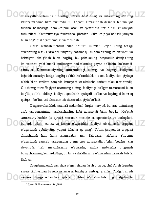 xususiyatlari   (ularning   bir   xilligi,   o‘zaro   bog'liqligi)   va   sub'ektning   o‘zining
kasbiy   mahorati   ham   muhimdir.   5.   Diqqatni   almashtirish   deganda   bir   faoliyat
turidan   boshqasiga   ozmi-ko‘pmi   oson   va   yetarlicha   tez   o‘tish   imkoniyati
tushuniladi.   Kommutatsiya   funktsional   jihatdan   ikkita   ko‘p   yo‘nalishli   jarayon
bilan bog'liq: diqqatni yoqish va o‘chirish. 
O‘tish   o‘zboshimchalik   bilan   bo‘lishi   mumkin,   keyin   uning   tezligi
sub'ektning  o‘z 24 idrokini  ixtiyoriy nazorat  qilish darajasining ko‘rsatkichi  va
beixtiyor,   chalg'itish   bilan   bog'liq,   bu   psixikaning   beqarorlik   darajasining
ko‘rsatkichi   yoki   kuchli   kutilmagan   hodisalarning   paydo   bo‘lishini   ko‘rsatadi.
stimullar.   Kommutatsiyaning   samaradorligi   oldingi   va   keyingi   faoliyatni
bajarish   xususiyatlariga   bog'liq   (o‘tish   ko‘rsatkichlari   oson   faoliyatdan   qiyinga
o‘tish   bilan   sezilarli   darajada   kamayadi   va   aksincha   bariant   bilan   ular   ortadi).
O‘tishning muvaffaqiyati odamning oldingi faoliyatga bo‘lgan munosabati bilan
bog'liq   bo‘lib,   oldingi   faoliyat   qanchalik   qiziqarli   bo‘lsa   va   keyingisi   kamroq
qiziqarli bo‘lsa, uni almashtirish shunchalik qiyin bo‘ladi. 
O‘zgaruvchanlikda sezilarli individual farqlar mavjud, bu asab tizimining
asab   jarayonlarining   harakatchanligi   kabi   xususiyati   bilan   bog'liq.   Ko‘plab
zamonaviy   kasblar   (to‘quvchi,   mexanik,   menejerlar,   operatorlar   va   boshqalar),
bu   erda   odam   tez-tez   va   keskin   o‘zgarishlar   faoliyat   ob'ektlarida   diqqatni
o‘zgartirish   qobiliyatiga   yuqori   talablar   qo‘ying 7
.   Ta'lim   jarayonida   diqqatni
almashtirish   ham   katta   ahamiyatga   ega.   Talabalar,   talabalar   e'tiborini
o‘zgartirish   zarurati   jarayonning   o‘ziga   xos   xususiyatlari   bilan   bog'liq:   kun
davomida   turli   mavzularning   o‘zgarishi,   sinfda   materialni   o‘rganish
bosqichlarining ketma-ketligi, bu tur va shakllarning o‘zgarishini nazarda tutadi.
faoliyati. 
Diqqatning ongli ravishda o‘zgarishidan farqli o‘laroq, chalg'itish diqqatni
asosiy   faoliyatdan   begona   narsalarga   beixtiyor   uzib   qo‘yishdir.   Chalg'itish   ish
samaradorligiga   salbiy   ta'sir   qiladi.   Chetdan   qo‘zg'atuvchilarning   chalg'ituvchi
7
  Джемс В. Психология.- М., 1991 
27 