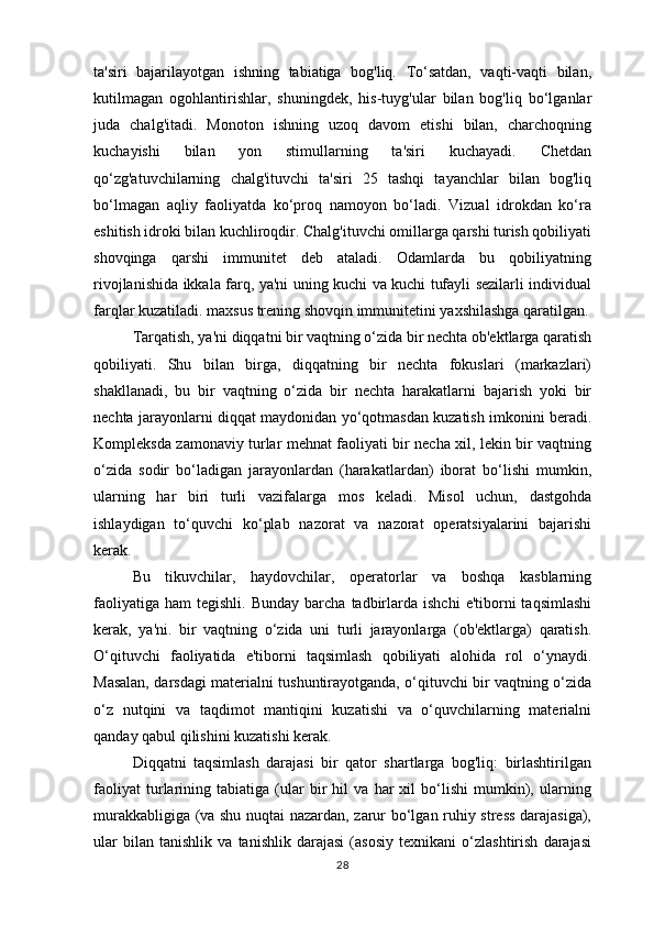 ta'siri   bajarilayotgan   ishning   tabiatiga   bog'liq.   To‘satdan,   vaqti-vaqti   bilan,
kutilmagan   ogohlantirishlar,   shuningdek,   his-tuyg'ular   bilan   bog'liq   bo‘lganlar
juda   chalg'itadi.   Monoton   ishning   uzoq   davom   etishi   bilan,   charchoqning
kuchayishi   bilan   yon   stimullarning   ta'siri   kuchayadi.   Chetdan
qo‘zg'atuvchilarning   chalg'ituvchi   ta'siri   25   tashqi   tayanchlar   bilan   bog'liq
bo‘lmagan   aqliy   faoliyatda   ko‘proq   namoyon   bo‘ladi.   Vizual   idrokdan   ko‘ra
eshitish idroki bilan kuchliroqdir. Chalg'ituvchi omillarga qarshi turish qobiliyati
shovqinga   qarshi   immunitet   deb   ataladi.   Odamlarda   bu   qobiliyatning
rivojlanishida ikkala farq, ya'ni uning kuchi va kuchi tufayli sezilarli individual
farqlar kuzatiladi. maxsus trening shovqin immunitetini yaxshilashga qaratilgan.
Tarqatish, ya'ni diqqatni bir vaqtning o‘zida bir nechta ob'ektlarga qaratish
qobiliyati.   Shu   bilan   birga,   diqqatning   bir   nechta   fokuslari   (markazlari)
shakllanadi,   bu   bir   vaqtning   o‘zida   bir   nechta   harakatlarni   bajarish   yoki   bir
nechta jarayonlarni diqqat maydonidan yo‘qotmasdan kuzatish imkonini beradi.
Kompleksda zamonaviy turlar mehnat faoliyati bir necha xil, lekin bir vaqtning
o‘zida   sodir   bo‘ladigan   jarayonlardan   (harakatlardan)   iborat   bo‘lishi   mumkin,
ularning   har   biri   turli   vazifalarga   mos   keladi.   Misol   uchun,   dastgohda
ishlaydigan   to‘quvchi   ko‘plab   nazorat   va   nazorat   operatsiyalarini   bajarishi
kerak. 
Bu   tikuvchilar,   haydovchilar,   operatorlar   va   boshqa   kasblarning
faoliyatiga   ham   tegishli.  Bunday   barcha   tadbirlarda  ishchi   e'tiborni  taqsimlashi
kerak,   ya'ni.   bir   vaqtning   o‘zida   uni   turli   jarayonlarga   (ob'ektlarga)   qaratish.
O‘qituvchi   faoliyatida   e'tiborni   taqsimlash   qobiliyati   alohida   rol   o‘ynaydi.
Masalan, darsdagi materialni tushuntirayotganda, o‘qituvchi bir vaqtning o‘zida
o‘z   nutqini   va   taqdimot   mantiqini   kuzatishi   va   o‘quvchilarning   materialni
qanday qabul qilishini kuzatishi kerak. 
Diqqatni   taqsimlash   darajasi   bir   qator   shartlarga   bog'liq:   birlashtirilgan
faoliyat   turlarining   tabiatiga   (ular   bir   hil   va   har   xil   bo‘lishi   mumkin),   ularning
murakkabligiga (va shu nuqtai nazardan, zarur bo‘lgan ruhiy stress darajasiga),
ular   bilan   tanishlik   va   tanishlik   darajasi   (asosiy   texnikani   o‘zlashtirish   darajasi
28 