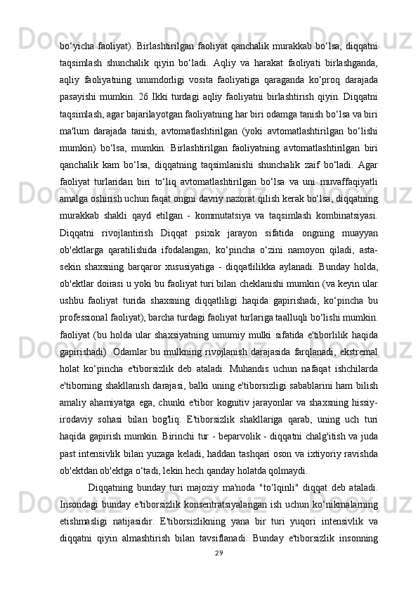 bo‘yicha   faoliyat).   Birlashtirilgan   faoliyat   qanchalik   murakkab   bo‘lsa,   diqqatni
taqsimlash   shunchalik   qiyin   bo‘ladi.   Aqliy   va   harakat   faoliyati   birlashganda,
aqliy   faoliyatning   unumdorligi   vosita   faoliyatiga   qaraganda   ko‘proq   darajada
pasayishi   mumkin.  26  Ikki  turdagi   aqliy  faoliyatni  birlashtirish  qiyin.  Diqqatni
taqsimlash, agar bajarilayotgan faoliyatning har biri odamga tanish bo‘lsa va biri
ma'lum   darajada   tanish,   avtomatlashtirilgan   (yoki   avtomatlashtirilgan   bo‘lishi
mumkin)   bo‘lsa,   mumkin.   Birlashtirilgan   faoliyatning   avtomatlashtirilgan   biri
qanchalik   kam   bo‘lsa,   diqqatning   taqsimlanishi   shunchalik   zaif   bo‘ladi.   Agar
faoliyat   turlaridan   biri   to‘liq   avtomatlashtirilgan   bo‘lsa   va   uni   muvaffaqiyatli
amalga oshirish uchun faqat ongni davriy nazorat qilish kerak bo‘lsa, diqqatning
murakkab   shakli   qayd   etilgan   -   kommutatsiya   va   taqsimlash   kombinatsiyasi.
Diqqatni   rivojlantirish   Diqqat   psixik   jarayon   sifatida   ongning   muayyan
ob'ektlarga   qaratilishida   ifodalangan,   ko‘pincha   o‘zini   namoyon   qiladi,   asta-
sekin   shaxsning   barqaror   xususiyatiga   -   diqqatlilikka   aylanadi.   Bunday   holda,
ob'ektlar doirasi u yoki bu faoliyat turi bilan cheklanishi mumkin (va keyin ular
ushbu   faoliyat   turida   shaxsning   diqqatliligi   haqida   gapirishadi,   ko‘pincha   bu
professional faoliyat), barcha turdagi faoliyat turlariga taalluqli bo‘lishi mumkin.
faoliyat   (bu   holda   ular   shaxsiyatning   umumiy   mulki   sifatida   e'tiborlilik   haqida
gapirishadi).   Odamlar  bu  mulkning  rivojlanish  darajasida   farqlanadi,  ekstremal
holat   ko‘pincha   e'tiborsizlik   deb   ataladi.   Muhandis   uchun   nafaqat   ishchilarda
e'tiborning shakllanish darajasi, balki uning e'tiborsizligi sabablarini ham bilish
amaliy ahamiyatga  ega,  chunki   e'tibor  kognitiv jarayonlar  va  shaxsning   hissiy-
irodaviy   sohasi   bilan   bog'liq.   E'tiborsizlik   shakllariga   qarab,   uning   uch   turi
haqida gapirish mumkin. Birinchi tur - beparvolik - diqqatni chalg'itish va juda
past intensivlik bilan yuzaga keladi, haddan tashqari oson va ixtiyoriy ravishda
ob'ektdan ob'ektga o‘tadi, lekin hech qanday holatda qolmaydi.
  Diqqatning   bunday   turi   majoziy   ma'noda   "to‘lqinli"   diqqat   deb   ataladi.
Insondagi  bunday e'tiborsizlik konsentratsiyalangan  ish  uchun ko‘nikmalarning
etishmasligi   natijasidir.   E'tiborsizlikning   yana   bir   turi   yuqori   intensivlik   va
diqqatni   qiyin   almashtirish   bilan   tavsiflanadi.   Bunday   e'tiborsizlik   insonning
29 