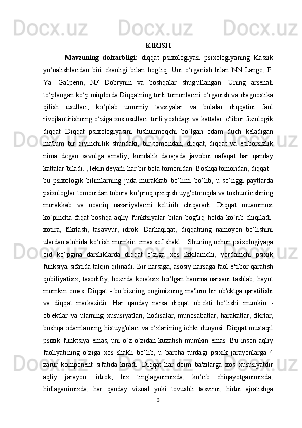 KIRISH
  Mavzuning   dolzarbligi:   diqqat   psixologiyasi   psixologiyaning   klassik
yo‘nalishlaridan   biri   ekanligi   bilan   bog'liq.   Uni   o‘rganish   bilan   NN   Lange,   P.
Ya.   Galperin,   NF   Dobrynin   va   boshqalar   shug'ullangan.   Uning   arsenali
to‘plangan ko‘p miqdorda Diqqatning turli tomonlarini o‘rganish va diagnostika
qilish   usullari,   ko‘plab   umumiy   tavsiyalar   va   bolalar   diqqatini   faol
rivojlantirishning o‘ziga xos usullari. turli yoshdagi va kattalar. e'tibor fiziologik
diqqat   Diqqat   psixologiyasini   tushunmoqchi   bo‘lgan   odam   duch   keladigan
ma'lum   bir   qiyinchilik   shundaki,   bir   tomondan,   diqqat,   diqqat   va   e'tiborsizlik
nima   degan   savolga   amaliy,   kundalik   darajada   javobni   nafaqat   har   qanday
kattalar biladi. , lekin deyarli har bir bola tomonidan. Boshqa tomondan, diqqat -
bu   psixologik   bilimlarning   juda   murakkab   bo‘limi   bo‘lib,   u   so‘nggi   paytlarda
psixologlar tomonidan tobora ko‘proq qiziqish uyg'otmoqda va tushuntirishning
murakkab   va   noaniq   nazariyalarini   keltirib   chiqaradi.   Diqqat   muammosi
ko‘pincha   faqat   boshqa   aqliy   funktsiyalar   bilan   bog'liq   holda   ko‘rib   chiqiladi:
xotira,   fikrlash,   tasavvur,   idrok.   Darhaqiqat,   diqqatning   namoyon   bo‘lishini
ulardan alohida ko‘rish mumkin emas sof shakl... Shuning uchun psixologiyaga
oid   ko‘pgina   darsliklarda   diqqat   o‘ziga   xos   ikkilamchi,   yordamchi   psixik
funksiya sifatida talqin qilinadi. Bir narsaga, asosiy narsaga faol e'tibor qaratish
qobiliyatisiz,   tasodifiy,   hozirda   keraksiz   bo‘lgan   hamma   narsani   tashlab,   hayot
mumkin emas. Diqqat - bu bizning ongimizning ma'lum bir ob'ektga qaratilishi
va   diqqat   markazidir.   Har   qanday   narsa   diqqat   ob'ekti   bo‘lishi   mumkin   -
ob'ektlar   va   ularning   xususiyatlari,   hodisalar,   munosabatlar,   harakatlar,   fikrlar,
boshqa odamlarning histuyg'ulari va o‘zlarining ichki dunyosi. Diqqat mustaqil
psixik   funktsiya   emas,   uni   o‘z-o‘zidan   kuzatish   mumkin   emas.   Bu   inson   aqliy
faoliyatining   o‘ziga   xos   shakli   bo‘lib,   u   barcha   turdagi   psixik   jarayonlarga   4
zarur   komponent   sifatida   kiradi.   Diqqat   har   doim   ba'zilarga   xos   xususiyatdir
aqliy   jarayon:   idrok,   biz   tinglaganimizda,   ko‘rib   chiqayotganimizda,
hidlaganimizda,   har   qanday   vizual   yoki   tovushli   tasvirni,   hidni   ajratishga
3