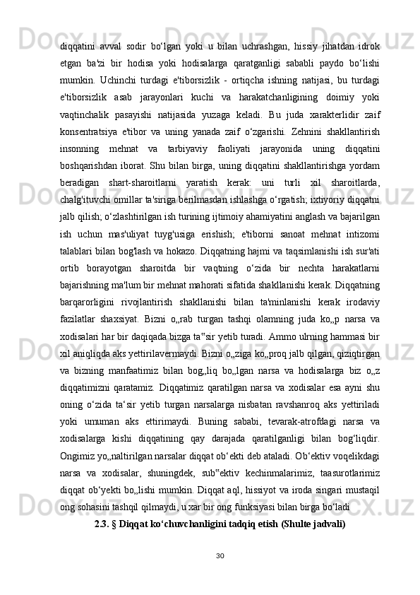 diqqatini   avval   sodir   bo‘lgan   yoki   u   bilan   uchrashgan,   hissiy   jihatdan   idrok
etgan   ba'zi   bir   hodisa   yoki   hodisalarga   qaratganligi   sababli   paydo   bo‘lishi
mumkin.   Uchinchi   turdagi   e'tiborsizlik   -   ortiqcha   ishning   natijasi,   bu   turdagi
e'tiborsizlik   asab   jarayonlari   kuchi   va   harakatchanligining   doimiy   yoki
vaqtinchalik   pasayishi   natijasida   yuzaga   keladi.   Bu   juda   xarakterlidir   zaif
konsentratsiya   e'tibor   va   uning   yanada   zaif   o‘zgarishi.   Zehnini   shakllantirish
insonning   mehnat   va   tarbiyaviy   faoliyati   jarayonida   uning   diqqatini
boshqarishdan   iborat.   Shu   bilan   birga,   uning   diqqatini   shakllantirishga   yordam
beradigan   shart-sharoitlarni   yaratish   kerak:   uni   turli   xil   sharoitlarda,
chalg'ituvchi omillar ta'siriga berilmasdan ishlashga o‘rgatish; ixtiyoriy diqqatni
jalb qilish; o‘zlashtirilgan ish turining ijtimoiy ahamiyatini anglash va bajarilgan
ish   uchun   mas'uliyat   tuyg'usiga   erishish;   e'tiborni   sanoat   mehnat   intizomi
talablari bilan bog'lash va hokazo. Diqqatning hajmi va taqsimlanishi ish sur'ati
ortib   borayotgan   sharoitda   bir   vaqtning   o‘zida   bir   nechta   harakatlarni
bajarishning ma'lum bir mehnat mahorati sifatida shakllanishi kerak. Diqqatning
barqarorligini   rivojlantirish   shakllanishi   bilan   ta'minlanishi   kerak   irodaviy
fazilatlar   shaxsiyat.   Bizni   o„rab   turgan   tashqi   olamning   juda   ko„p   narsa   va
xodisalari har bir daqiqada bizga ta sir yetib turadi. Ammo ulrning hammasi bir‟
xil aniqliqda aks yettirilavermaydi. Bizni o„ziga ko„proq jalb qilgan, qiziqtirgan
va   bizning   manfaatimiz   bilan   bog„liq   bo„lgan   narsa   va   hodisalarga   biz   o„z
diqqatimizni   qaratamiz.   Diqqatimiz   qaratilgan   narsa   va   xodisalar   esa   ayni   shu
oning   o‘zida   ta‘sir   yetib   turgan   narsalarga   nisbatan   ravshanroq   aks   yettiriladi
yoki   umuman   aks   ettirimaydi.   Buning   sababi,   tevarak-atrofdagi   narsa   va
xodisalarga   kishi   diqqatining   qay   darajada   qaratilganligi   bilan   bog‘liqdir.
Ongimiz yo„naltirilgan narsalar diqqat ob‘ekti deb ataladi. Ob‘ektiv voqelikdagi
narsa   va   xodisalar,   shuningdek,   sub ektiv   kechinmalarimiz,   taasurotlarimiz	
‟
diqqat ob‘yekti bo„lishi mumkin. Diqqat aql, hissiyot va iroda singari mustaqil
ong sohasini tashqil qilmaydi, u xar bir ong funksiyasi bilan birga bo‘ladi
2.3.  §  Diqqat ko‘chuvchanligini tadqiq etish (Shulte jadvali)
30 