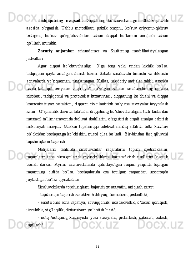 Tadqiqotning   maqsadi.   Diqqatning   ko chuvchanligini   Shulte   jadvaliʻ
asosida   o rganish.   Ushbu   metodikani   psixik   tempni,   ko ruv   oriyentir-qidiruv	
ʻ ʻ
tezligini,   ko ruv   qo zg atuvchilari   uchun   diqqat   ko lamini   aniqlash   uchun	
ʻ ʻ ʻ ʻ
qo llash mumkin.  	
ʻ
Zaruriy   anjomlar:   sekundomer   va   Shultening   modifikatsiyalangan
jadvallari 
Agar   diqqat   ko chuvchanligi   “0”ga   teng   yoki   undan   kichik   bo lsa,	
ʻ ʻ
tadqiqotni   qayta   amalga   oshirish   lozim.   Sababi   sinaluvchi   birinchi   va   ikkinchi
seriyalarda yo riqnomani tinglamagan. Xullas, miqdoriy natijalar tahlili asosida	
ʻ
uchta   tadqiqot   seriyalari   vaqti,   yo l   qo yilgan   xatolar,   sinaluvchining   og zaki	
ʻ ʻ ʻ
xisoboti,   tadqiqotchi   va   protokolist   kuzatuvlari,   diqqatning   ko chishi   va   diqqat	
ʻ
konsentratsiyasi  xarakteri,  diqqatni  rivojlantirish   bo yicha   tavsiyalar   tayyorlash	
ʻ
zarur.  O spirinlik davrida talabalar diqqatning ko chuvchanligini turli fanlardan	
ʻ ʻ
mustaqil ta lim jarayonida faoliyat shakllarini o zgartirish orqali amalga oshirish	
ʼ ʻ
imkoniyati   mavjud.   Mazkur   topshiriqqa   adekvat   mashq   sifatida   bitta   kuzatuv
ob ektidan boshqasiga ko chishini misol qilsa bo ladi.  Bir-biridan farq qiluvchi	
ʼ ʻ ʻ
topshiriqlarni bajarish. 
Natijalarni   tahlilida   sinaluvchilar   raqamlarni   topish   spetsifikasini,
raqamlarni   topa   olmaganlarida   qiyinchiliklarni   bartaraf   etish   usullarini   kuzatib
borish   darkor.   Ayrim   sinaluvchilarda   qidirilayotgan   raqam   yaqinda   topilgan
raqamning   oldida   bo lsa,   boshqalarida   esa   topilgan   raqamdan   uzoqroqda	
ʻ
joylashgan bo lsa qiynaladilar.  	
ʻ
Sinaluvchilarda topshiriqlarni bajarish xususiyatini aniqlash zarur:  
- topshiriqni bajarish xarakteri /ishtiyoq, formalizm, pedantlik/;
-   emotsional   soha   /apatiya,   sovuqqonlik,   noadekvatlik,   o zidan   qoniqish,	
ʻ
jizzakilik, yig loqilik, distansiyani yo qotish hissi/;	
ʻ ʻ
-   nutq   /nutqning   kuchayishi   yoki   susayishi,   pichirlash,   sukunat,   oxlash,
ingillash/.
31