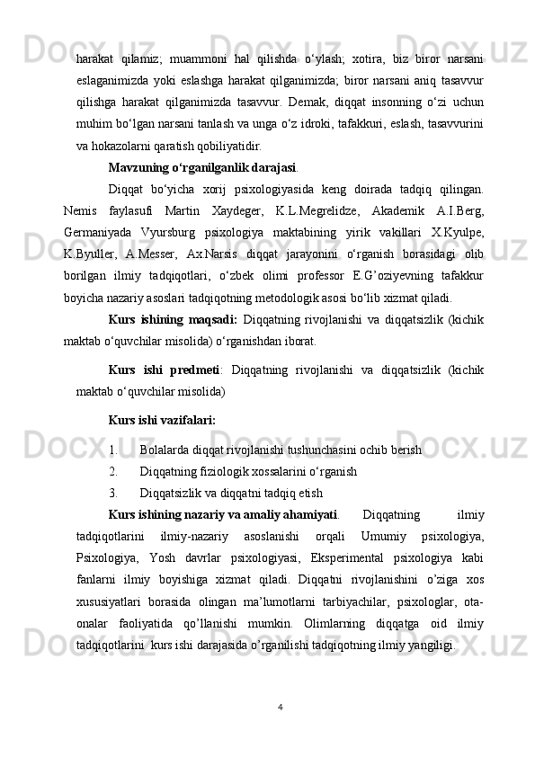 harakat   qilamiz;   muammoni   hal   qilishda   o‘ylash;   xotira,   biz   biror   narsani
eslaganimizda   yoki   eslashga   harakat   qilganimizda;   biror   narsani   aniq   tasavvur
qilishga   harakat   qilganimizda   tasavvur.   Demak,   diqqat   insonning   o‘zi   uchun
muhim bo‘lgan narsani tanlash va unga o‘z idroki, tafakkuri, eslash, tasavvurini
va hokazolarni qaratish qobiliyatidir. 
Mavzu ning o‘rganilganlik darajasi .
Diqqat   bo‘yicha   xorij   psixologiyasida   keng   doirada   tadqiq   qilingan.
Nemis   faylasufi   Martin   Xaydeger,   K.L.Megrelidze,   Akademik   A.I.Berg,
Germaniyada   Vyursburg   psixologiya   maktabining   yirik   vakillari   X.Kyulpe,
K.Byuller,   A.Messer,   Ax.Narsis   diqqat   jarayonini   o‘rganish   borasidagi   olib
borilgan   ilmiy   tadqiqotlari,   o‘zbek   olimi   professor   E.G’oziyevning   tafakkur
boyicha nazariy asoslari tadqiqotning metodologik asosi bo‘lib xizmat qiladi.
Kurs   ishining   maqsadi:   D iqqatning   rivojlanishi   va   diqqatsizlik   (kichik
maktab o‘quvchilar misolid a)  o‘rganishdan iborat.
Kurs   ishi   predmeti :   D iqqatning   rivojlanishi   va   diqqatsizlik   (kichik
maktab o‘quvchilar misolid a)
Kurs ishi vazifalari:
1. Bolalarda diqqat rivojlanishi tushunchasini ochib berish
2. Diqqatning fiziologik xossalarini o‘rganish
3. Diqqatsizlik va diqqatni tadqiq etish
Kurs ishining nazariy va amaliy ahamiyati . Diqqatning   ilmiy
tadqiqotlarini   ilmiy-nazariy   asoslanishi   orqali   Umumiy   psixologiya,
Psixologiya,   Yosh   davrlar   psixologiyasi,   Eksperimental   psixologiya   kabi
fanlarni   ilmiy   boyishiga   xizmat   qiladi.   Diqqatni   rivojlanishini   o’ziga   xos
xususiyatlari   borasida   olingan   ma’lumotlarni   tarbiyachilar,   psixologlar,   ota-
onalar   faoliyatida   qo’llanishi   mumkin.   Olimlarning   diqqatga   oid   ilmiy
tadqiqotlarini  kurs ishi darajasida o’rganilishi tadqiqotning ilmiy yangiligi.
4 