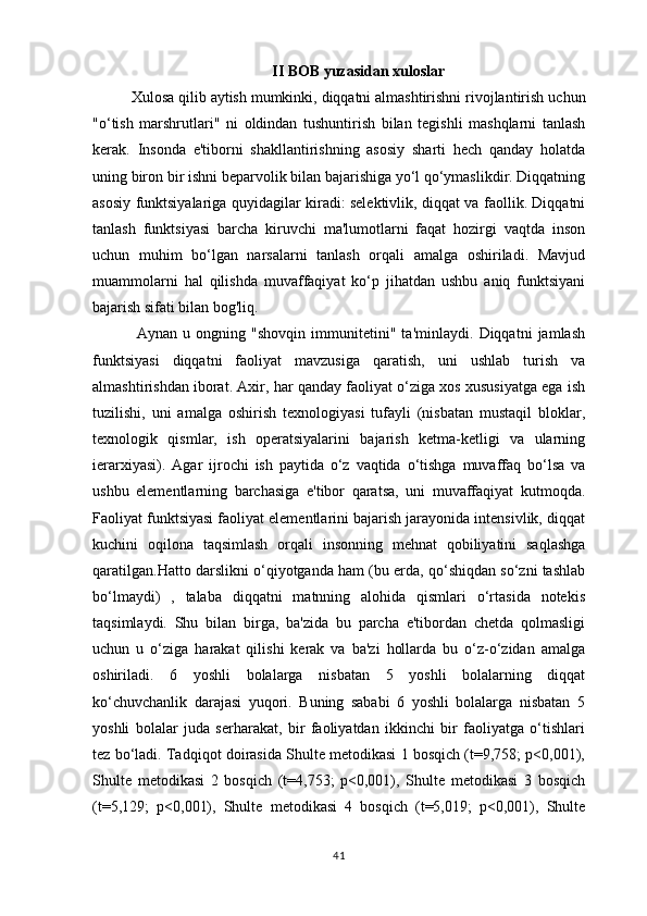                                       II   BOB   yuzasidan   xuloslar
Xulosa   qilib   aytish   mumkinki ,  diqqatni   almashtirishni   rivojlantirish   uchun
" o ‘ tish   marshrutlari "   ni   oldindan   tushuntirish   bilan   tegishli   mashqlarni   tanlash
kerak .   Insonda   e'tiborni   shakllantirishning   asosiy   sharti   hech   qanday   holatda
uning biron bir ishni beparvolik bilan bajarishiga yo‘l qo‘ymaslikdir. Diqqatning
asosiy funktsiyalariga quyidagilar kiradi: selektivlik, diqqat va faollik. Diqqatni
tanlash   funktsiyasi   barcha   kiruvchi   ma'lumotlarni   faqat   hozirgi   vaqtda   inson
uchun   muhim   bo‘lgan   narsalarni   tanlash   orqali   amalga   oshiriladi.   Mavjud
muammolarni   hal   qilishda   muvaffaqiyat   ko‘p   jihatdan   ushbu   aniq   funktsiyani
bajarish sifati bilan bog'liq.
  Aynan   u   ongning   "shovqin   immunitetini"   ta'minlaydi.   Diqqatni   jamlash
funktsiyasi   diqqatni   faoliyat   mavzusiga   qaratish,   uni   ushlab   turish   va
almashtirishdan iborat. Axir, har qanday faoliyat o‘ziga xos xususiyatga ega ish
tuzilishi,   uni   amalga   oshirish   texnologiyasi   tufayli   (nisbatan   mustaqil   bloklar,
texnologik   qismlar,   ish   operatsiyalarini   bajarish   ketma-ketligi   va   ularning
ierarxiyasi).   Agar   ijrochi   ish   paytida   o‘z   vaqtida   o‘tishga   muvaffaq   bo‘lsa   va
ushbu   elementlarning   barchasiga   e'tibor   qaratsa,   uni   muvaffaqiyat   kutmoqda.
Faoliyat funktsiyasi faoliyat elementlarini bajarish jarayonida intensivlik, diqqat
kuchini   oqilona   taqsimlash   orqali   insonning   mehnat   qobiliyatini   saqlashga
qaratilgan.Hatto darslikni o‘qiyotganda ham (bu erda, qo‘shiqdan so‘zni tashlab
bo‘lmaydi)   ,   talaba   diqqatni   matnning   alohida   qismlari   o‘rtasida   notekis
taqsimlaydi.   Shu   bilan   birga,   ba'zida   bu   parcha   e'tibordan   chetda   qolmasligi
uchun   u   o‘ziga   harakat   qilishi   kerak   va   ba'zi   hollarda   bu   o‘z-o‘zidan   amalga
oshiriladi.   6   yoshli   bolalarga   nisbatan   5   yoshli   bolalarning   diqqat
ko‘chuvchanlik   darajasi   yuqori.   Buning   sababi   6   yoshli   bolalarga   nisbatan   5
yoshli   bolalar   juda   serharakat,   bir   faoliyatdan   ikkinchi   bir   faoliyatga   o‘tishlari
tez bo‘ladi. Tadqiqot doirasida Shulte metodikasi 1 bosqich (t=9,758; p<0,001),
Shulte   metodikasi   2   bosqich   (t=4,753;   p<0,001),   Shulte   metodikasi   3   bosqich
(t=5,129;   p<0,001),   Shulte   metodikasi   4   bosqich   (t=5,019;   p<0,001),   Shulte
41 