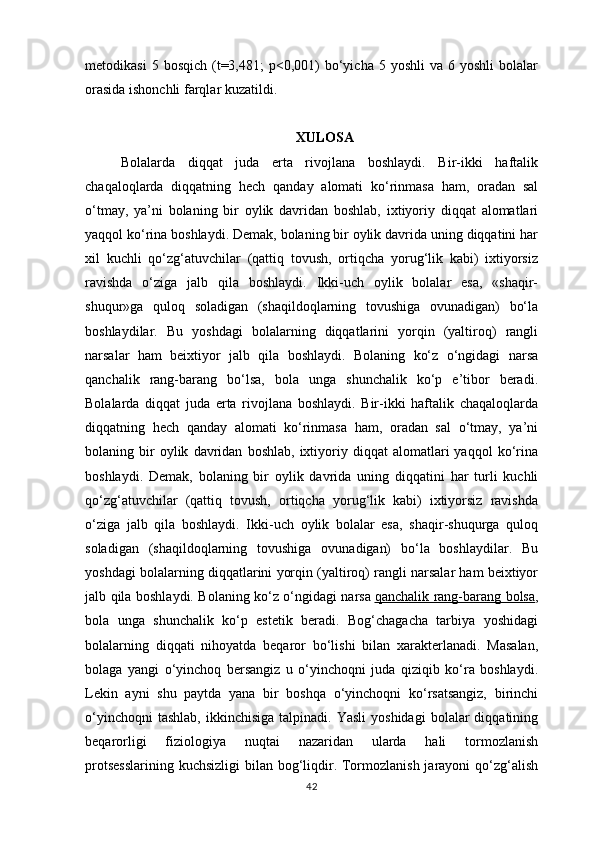 metodikasi  5  bosqich   (t=3,481;  p<0,001)   bo‘yicha   5  yoshli   va  6  yoshli  bolalar
orasida ishonchli farqlar kuzatildi. 
                                                   XULOSA
Bolalarda   diqqat   juda   erta   rivojlana   boshlaydi.   Bir-ikki   haftalik
chaqaloqlarda   diqqatning   hech   qanday   alomati   ko‘rinmasa   ham,   oradan   sal
o‘tmay,   ya’ni   bolaning   bir   oylik   davridan   boshlab,   ixtiyoriy   diqqat   alomatlari
yaqqol ko‘rina boshlaydi. Demak, bolaning bir oylik davrida uning diqqatini har
xil   kuchli   qo‘zg‘atuvchilar   (qattiq   tovush,   ortiqcha   yorug‘lik   kabi)   ixtiyorsiz
ravishda   o‘ziga   jalb   qila   boshlaydi.   Ikki-uch   oylik   bolalar   esa,   «shaqir-
shuqur»ga   quloq   soladigan   (shaqildoqlarning   tovushiga   ovunadigan)   bo‘la
boshlaydilar.   Bu   yoshdagi   bolalarning   diqqatlarini   yorqin   (yaltiroq)   rangli
narsalar   ham   beixtiyor   jalb   qila   boshlaydi.   Bolaning   ko‘z   o‘ngidagi   narsa
qanchalik   rang-barang   bo‘lsa,   bola   unga   shunchalik   ko‘p   e’tibor   beradi.
Bolalarda   diqqat   juda   erta   rivojlana   boshlaydi.   Bir-ikki   haftalik   chaqaloqlarda
diqqatning   hech   qanday   alomati   ko‘rinmasa   ham,   oradan   sal   o‘tmay,   ya’ni
bolaning  bir   oylik   davridan   boshlab,   ixtiyoriy   diqqat   alomatlari   yaqqol   ko‘rina
boshlaydi.   Demak,   bolaning   bir   oylik   davrida   uning   diqqatini   har   turli   kuchli
qo‘zg‘atuvchilar   (qattiq   tovush,   ortiqcha   yorug‘lik   kabi)   ixtiyorsiz   ravishda
o‘ziga   jalb   qila   boshlaydi.   Ikki-uch   oylik   bolalar   esa,   shaqir-shuqurga   quloq
soladigan   (shaqildoqlarning   tovushiga   ovunadigan)   bo‘la   boshlaydilar.   Bu
yoshdagi bolalarning diqqatlarini yorqin (yaltiroq) rangli narsalar ham beixtiyor
jalb qila boshlaydi. Bolaning ko‘z o‘ngidagi narsa   qanchalik rang-barang bolsa ,
bola   unga   shunchalik   ko‘p   estetik   beradi.   Bog‘chagacha   tarbiya   yoshidagi
bolalarning   diqqati   nihoyatda   beqaror   bo‘lishi   bilan   xarakterlanadi.   Masalan,
bolaga   yangi   o‘yinchoq   bersangiz   u   o‘yinchoqni   juda   qiziqib   ko‘ra   boshlaydi.
Lekin   ayni   shu   paytda   yana   bir   boshqa   o‘yinchoqni   ko‘rsatsangiz,   birinchi
o‘yinchoqni  tashlab,  ikkinchisiga   talpinadi.   Yasli  yoshidagi   bolalar  diqqatining
beqarorligi   fiziologiya   nuqtai   nazaridan   ularda   hali   tormozlanish
protsesslarining kuchsizligi  bilan bog‘liqdir. Tormozlanish jarayoni qo‘zg‘alish
42 