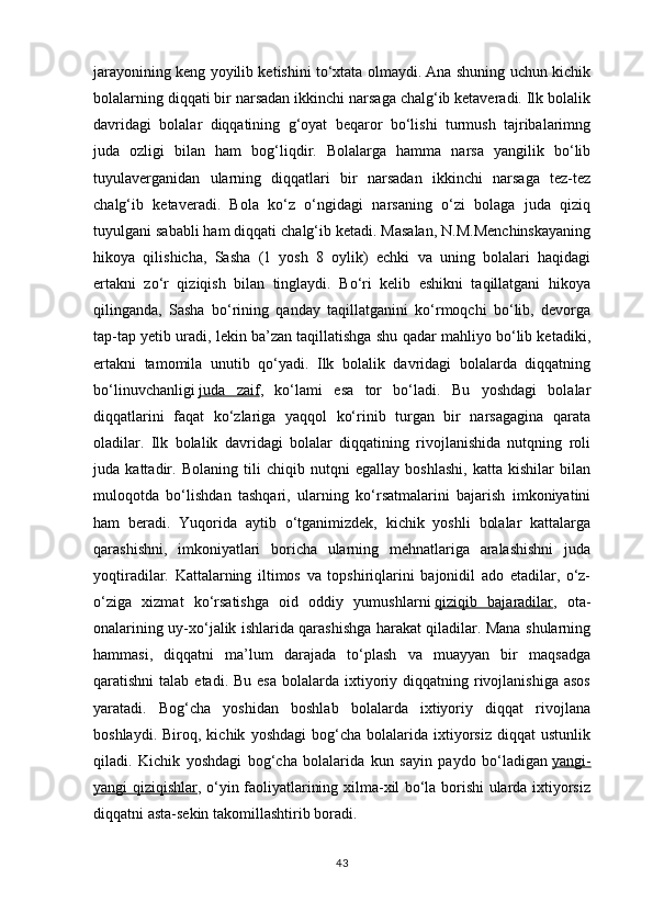 jarayonining keng yoyilib ketishini to‘xtata olmaydi. Ana shuning uchun kichik
bolalarning diqqati bir narsadan ikkinchi narsaga chalg‘ib ketaveradi. Ilk bolalik
davridagi   bolalar   diqqatining   g‘oyat   beqaror   bo‘lishi   turmush   tajribalarimng
juda   ozligi   bilan   ham   bog‘liqdir.   Bolalarga   hamma   narsa   yangilik   bo‘lib
tuyulaverganidan   ularning   diqqatlari   bir   narsadan   ikkinchi   narsaga   tez-tez
chalg‘ib   ketaveradi.   Bola   ko‘z   o‘ngidagi   narsaning   o‘zi   bolaga   juda   qiziq
tuyulgani sababli ham diqqati chalg‘ib ketadi. Masalan, N.M.Menchinskayaning
hikoya   qilishicha,   Sasha   (1   yosh   8   oylik)   echki   va   uning   bolalari   haqidagi
ertakni   zo‘r   qiziqish   bilan   tinglaydi.   Bo‘ri   kelib   eshikni   taqillatgani   hikoya
qilinganda,   Sasha   bo‘rining   qanday   taqillatganini   ko‘rmoqchi   bo‘lib,   devorga
tap-tap yetib uradi, lekin ba’zan taqillatishga shu qadar mahliyo bo‘lib ketadiki,
ertakni   tamomila   unutib   qo‘yadi.   Ilk   bolalik   davridagi   bolalarda   diqqatning
bo‘linuvchanligi   juda   zaif ,   ko‘lami   esa   tor   bo‘ladi.   Bu   yoshdagi   bolalar
diqqatlarini   faqat   ko‘zlariga   yaqqol   ko‘rinib   turgan   bir   narsagagina   qarata
oladilar.   Ilk   bolalik   davridagi   bolalar   diqqatining   rivojlanishida   nutqning   roli
juda   kattadir.   Bolaning   tili   chiqib   nutqni   egallay   boshlashi,   katta   kishilar   bilan
muloqotda   bo‘lishdan   tashqari,   ularning   ko‘rsatmalarini   bajarish   imkoniyatini
ham   beradi.   Yuqorida   aytib   o‘tganimizdek,   kichik   yoshli   bolalar   kattalarga
qarashishni,   imkoniyatlari   boricha   ularning   mehnatlariga   aralashishni   juda
yoqtiradilar.   Kattalarning   iltimos   va   topshiriqlarini   bajonidil   ado   etadilar,   o‘z-
o‘ziga   xizmat   ko‘rsatishga   oid   oddiy   yumushlarni   qiziqib   bajaradilar ,   ota-
onalarining uy-xo‘jalik ishlarida qarashishga harakat qiladilar. Mana shularning
hammasi,   diqqatni   ma’lum   darajada   to‘plash   va   muayyan   bir   maqsadga
qaratishni  talab  etadi.  Bu  esa  bolalarda ixtiyoriy diqqatning  rivojlanishiga  asos
yaratadi.   Bog‘cha   yoshidan   boshlab   bolalarda   ixtiyoriy   diqqat   rivojlana
boshlaydi.   Biroq,  kichik   yoshdagi   bog‘cha   bolalarida   ixtiyorsiz   diqqat   ustunlik
qiladi.   Kichik   yoshdagi   bog‘cha   bolalarida   kun   sayin   paydo   bo‘ladigan   yangi-
yangi qiziqishlar ,   o‘yin faoliyatlarining xilma-xil bo‘la borishi ularda ixtiyorsiz
diqqatni asta-sekin takomillashtirib boradi.
43 