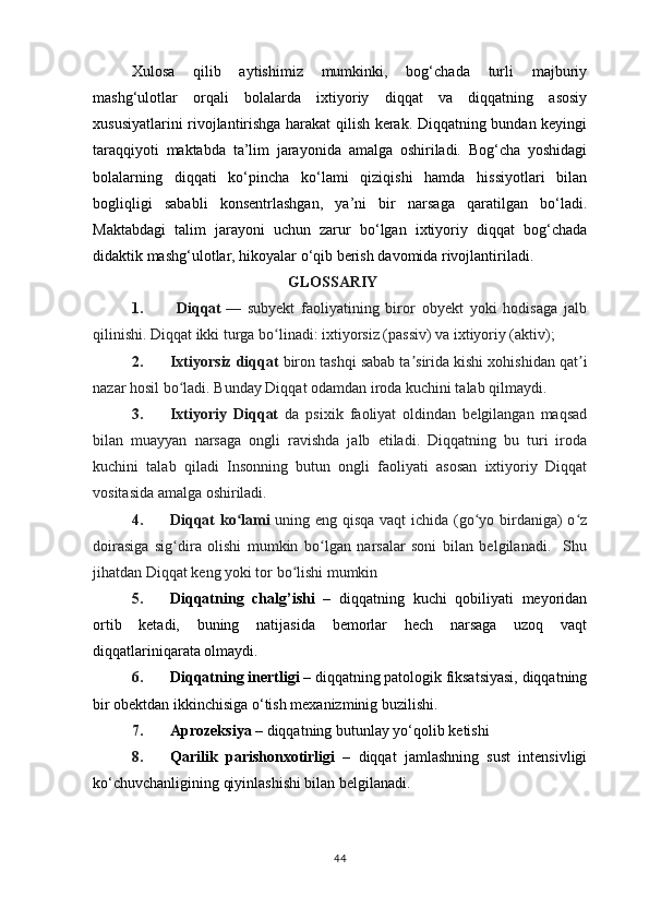 Xulosa   qilib   aytishimiz   mumkinki,   bog‘chada   turli   majburiy
mashg‘ulotlar   orqali   bolalarda   ixtiyoriy   diqqat   va   diqqatning   asosiy
xususiyatlarini rivojlantirishga harakat qilish kerak. Diqqatning bundan keyingi
taraqqiyoti   maktabda   ta’lim   jarayonida   amalga   oshiriladi.   Bog‘cha   yoshidagi
bolalarning   diqqati   ko‘pincha   ko‘lami   qiziqishi   hamda   hissiyotlari   bilan
bogliqligi   sababli   konsentrlashgan,   ya’ni   bir   narsaga   qaratilgan   bo‘ladi.
Maktabdagi   talim   jarayoni   uchun   zarur   bo‘lgan   ixtiyoriy   diqqat   bog‘chada
didaktik mashg‘ulotlar, hikoyalar o‘qib berish davomida rivojlantiriladi.
                                         GLOSSARIY
1.   Diqqat   —   subyekt   faoliyatining   biror   obyekt   yoki   hodisaga   jalb
qilinishi. Diqqat ikki turga bo linadi: ixtiyorsiz (passiv) va ixtiyoriy (aktiv);ʻ
2. Ixtiyorsiz diqqat  biron tashqi sabab ta sirida kishi xohishidan qat i	
ʼ ʼ
nazar hosil bo ladi. Bunday Diqqat odamdan iroda kuchini talab qilmaydi.	
ʻ  
3. Ixtiyoriy   Diqqat   da   psixik   faoliyat   oldindan   belgilangan   maqsad
bilan   muayyan   narsaga   ongli   ravishda   jalb   etiladi.   Diqqatning   bu   turi   iroda
kuchini   talab   qiladi   Insonning   butun   ongli   faoliyati   asosan   ixtiyoriy   Diqqat
vositasida amalga oshiriladi.
4. Diqqat ko lami	
ʻ   uning eng qisqa vaqt  ichida (go yo birdaniga) o z	ʻ ʻ
doirasiga   sig dira   olishi   mumkin   bo lgan   narsalar   soni   bilan   belgilanadi.     Shu	
ʻ ʻ
jihatdan Diqqat keng yoki tor bo lishi mumkin	
ʻ
5. Diqqatning   chalg’ishi   –   diqqatning   kuchi   qobiliyati   meyoridan
ortib   ketadi,   buning   natijasida   bemorlar   hech   narsaga   uzoq   vaqt
diqqatlariniqarata olmaydi.
6. Diqqatning inertligi  – diqqatning patologik fiksatsiyasi, diqqatning
bir obektdan ikkinchisiga o‘tish mexanizminig buzilishi.
7. Aprozeksiya  – diqqatning butunlay yo‘qolib ketishi
8. Qarilik   parishonxotirligi   –   diqqat   jamlashning   sust   intensivligi
ko‘chuvchanligining qiyinlashishi bilan belgilanadi.
44 