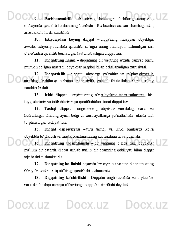 9. Parishonxotirlik   –   diqqatning   cheklangan   obektlariga   uzoq   vaqt
mobaynida   qaratilib   turilishining   buzilishi   .   Bu   buzilish   asosan   charchaganda   ,
astenik xolatlarda kuzatilad i;
10. Ixtiyoriydan   keying   diqqat   –   diqqatning   muayyan   obyektga,
avvalo,   ixtiyoriy   ravishda   qaratilib,   so‘ngra   uning   ahamiyati   tushunilgan   sari
o‘z-o‘zidan qaratilib boriladigan (avtomatlashgan diqqat turi.
11. Diqqatning   hajmi   –   diqqatning   bir   vaqtning   o‘zida   qamrab   olishi
mumkin bo‘lgan mustaqil obyektlar miqdori bilan belgilanadigan xususiyati.
12. Diqqatsizlik   –   diqqatni   obyektga   yo‘naltira   va   to‘play   olmaslik ,
atrofdagi   kishilarga   nisbatan   diqqatsizlik   yoki   iltifotsizlikdan   iborat   salbiy
xarakter hislati.
13. Ichki   diqqat   –   ongimizning   o‘z   subyektiv   taassurotlarimiz ,   his-
tuyg’ularimiz va intilishlarimizga qaratilishidan iborat diqqat turi.
14. Tashqi   diqqat   –   ongimizning   obyektiv   voelikdagi   narsa   va
hodisalarga,   ularning   ayrim   belgi   va   xususiyatlariga   yo‘naltirilishi,   ularda   faol
to‘planadigan faoliyat turi.
15. Diqqat   depressiyasi   –   turli   tashqi   va   ichki   omillarga   ko‘ra
obyektda to‘planish va mustahkamlanishning kuchsizlanishi va buzilishi.
16. Diqqatning   taqsimlanishi   –   bir   vaqtning   o‘zida   turli   obyektlar
ma’lum   bir   qatorda   diqqat   ushlab   turilib   bir   odamning   qobiliyati   bilan   diqqat
tajribasini tushunishidir.
17. Diqqatning bo‘linishi   deganda biz ayni bir vaqtda diqqatimizning
ikki yoki undan ortiq ob ektga qaratilishi tushunamiz.‟
18. Diqqatning   ko‘chirilishi   -   Diqqatni   ongli   ravishda   va   o‘ylab   bir
narsadan boshqa narsaga o‘tkazishga diqqat ko‘chirilishi deyiladi.
45 