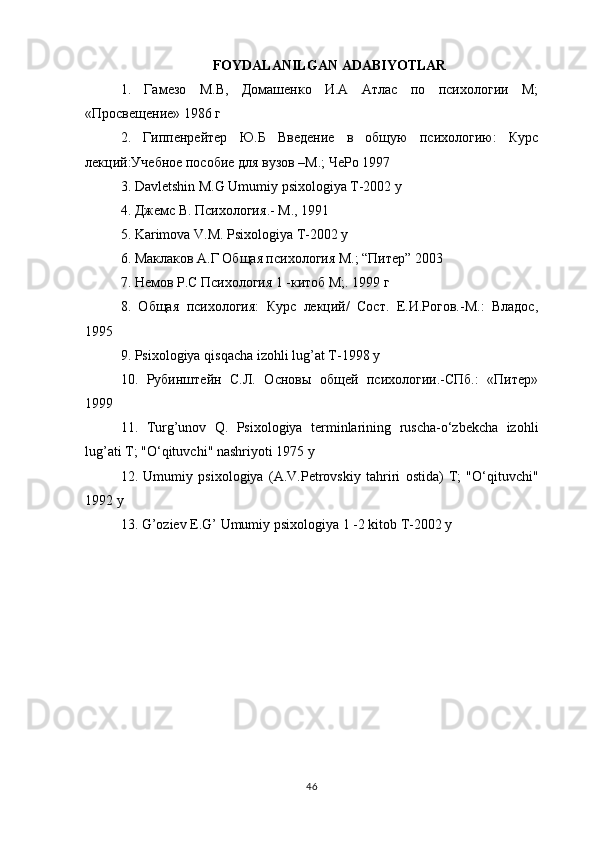 FOYDALANILGAN   ADABIYOTLAR
1.   Гамезо   М.В,   Домашенко   И.А   Атлас   по   психологии   М;
«Просвещение» 1986 г 
2.   Гиппенрейтер   Ю.Б   Введение   в   общую   психологию:   Курс
лекций:Учебное пособие для вузов –М.; ЧеРо 1997 
3. Davletshin M.G Umumiy psixologiya T-2002 y 
4.  Джемс   В .  Психология .-  М ., 1991 
5. Karimova V.M. Psixologiya T-2002 y 
6. Маклаков А.Г Общая психология М.; “Питер” 2003 
7. Немов Р.С Психология 1 -китоб М;. 1999 г 
8.   Общая   психология:   Курс   лекций/   Сост.   Е.И.Рогов.-М.:   Владос,
1995 
9.  Psixologiya   qisqacha   izohli   lug ’ at   T -1998  y  
10.   Рубинштейн   С.Л.   Основы   общей   психологии.-СПб.:   «Питер»
1999 
11.   Turg ’ unov   Q .   Psixologiya   terminlarining   ruscha - o ‘ zbekcha   izohli
lug ’ ati   T ; " O ‘ qituvchi "  nashriyoti  1975  y  
12.   Umumiy   psixologiya   ( A . V . Petrovskiy   tahriri   ostida )   T ;   " O ‘ qituvchi "
1992  y  
13.  G ’ oziev   E . G ’  Umumiy   psixologiya  1 -2  kitob   T -2002  y
46 