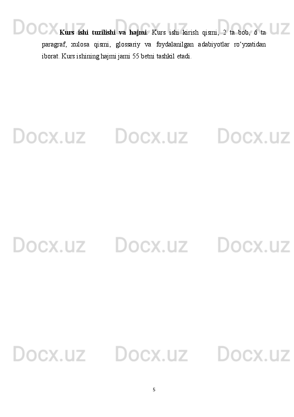 Kurs   ishi   tuzilishi   va   hajmi :   Kurs   ishi   kirish   qismi,   2   ta   bob,   6   ta
paragraf,   xulosa   qismi,   glossariy   va   foydalanilgan   adabiyotlar   ro‘yxatidan
iborat.  Kurs ishining hajmi jami 55 betni tashkil etadi.
                                     
5 