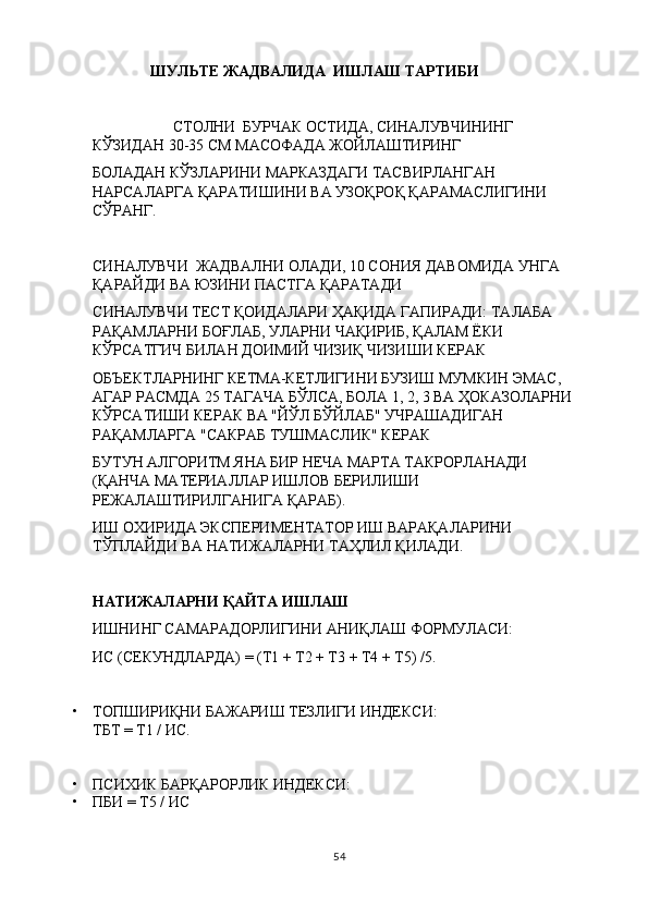                 ШУЛЬТЕ ЖАДВАЛИДА  ИШЛАШ ТАРТИБИ
                      СТОЛНИ  БУРЧАК ОСТИДА, СИНАЛУВЧИНИНГ 
КЎЗИДАН 30-35 СМ МАСОФАДА ЖОЙЛАШТИРИНГ
БОЛАДАН КЎЗЛАРИНИ МАРКАЗДАГИ ТАСВИРЛАНГАН 
НАРСАЛАРГА ҚАРАТИШИНИ ВА УЗОҚРОҚ ҚАРАМАСЛИГИНИ 
СЎРАНГ.
СИНАЛУВЧИ   ЖАДВАЛНИ ОЛАДИ, 10 СОНИЯ ДАВОМИДА УНГА 
ҚАРАЙДИ ВА ЮЗИНИ ПАСТГА ҚАРАТАДИ
С ИНАЛУВЧИ  ТЕСТ ҚОИДАЛАРИ ҲАҚИДА ГАПИРАДИ: ТАЛАБА 
РАҚАМЛАРНИ БОҒЛАБ, УЛАРНИ ЧАҚИРИБ, ҚАЛАМ ЁКИ 
КЎРСАТГИЧ БИЛАН ДОИМИЙ ЧИЗИҚ ЧИЗИШИ КЕРАК
ОБЪЕКТЛАРНИНГ КЕТМА-КЕТЛИГИНИ БУЗИШ МУМКИН ЭМАС, 
АГАР РАСМДА 25 ТАГАЧА БЎЛСА, БОЛА 1, 2, 3 ВА ҲОКАЗОЛАРНИ 
КЎРСАТИШИ КЕРАК ВА "ЙЎЛ БЎЙЛАБ" УЧРАШАДИГАН 
РАҚАМЛАРГА "САКРАБ ТУШМАСЛИК" КЕРАК
БУТУН АЛГОРИТМ ЯНА БИР НЕЧА МАРТА ТАКРОРЛАНАДИ 
(ҚАНЧА МАТЕРИАЛЛАР ИШЛОВ БЕРИЛИШИ 
РЕЖАЛАШТИРИЛГАНИГА ҚАРАБ). 
ИШ ОХИРИДА ЭКСПЕРИМЕНТАТОР ИШ ВАРАҚАЛАРИНИ 
ТЎПЛАЙДИ ВА НАТИЖАЛАРНИ ТАҲЛИЛ ҚИЛАДИ .
НАТИЖАЛАРНИ ҚАЙТА ИШЛАШ
ИШНИНГ САМАРАДОРЛИГИНИ АНИҚЛАШ ФОРМУЛАСИ:
ИС (СЕКУНДЛАРДА) = (Т1 + Т2 + Т3 + Т4 + Т5) /5 .
• ТОПШИРИҚНИ БАЖАРИШ ТЕЗЛИГИ ИНДЕКСИ:
ТБТ = Т1 / ИС.
• ПСИХИК БАРҚАРОРЛИК ИНДЕКСИ:
• ПБИ = Т5 / ИС
54 