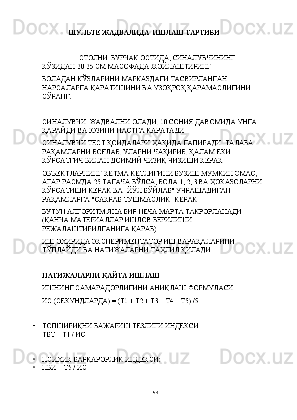 ШУЛЬТЕ ЖАДВАЛИДА  ИШЛАШ ТАРТИБИ
                      СТОЛНИ  БУРЧАК ОСТИДА, СИНАЛУВЧИНИНГ 
КЎЗИДАН 30-35 СМ МАСОФАДА ЖОЙЛАШТИРИНГ
БОЛАДАН КЎЗЛАРИНИ МАРКАЗДАГИ ТАСВИРЛАНГАН 
НАРСАЛАРГА ҚАРАТИШИНИ ВА УЗОҚРОҚ ҚАРАМАСЛИГИНИ 
СЎРАНГ.
СИНАЛУВЧИ   ЖАДВАЛНИ ОЛАДИ, 10 СОНИЯ ДАВОМИДА УНГА 
ҚАРАЙДИ ВА ЮЗИНИ ПАСТГА ҚАРАТАДИ
С ИНАЛУВЧИ  ТЕСТ ҚОИДАЛАРИ ҲАҚИДА ГАПИРАДИ: ТАЛАБА 
РАҚАМЛАРНИ БОҒЛАБ, УЛАРНИ ЧАҚИРИБ, ҚАЛАМ ЁКИ 
КЎРСАТГИЧ БИЛАН ДОИМИЙ ЧИЗИҚ ЧИЗИШИ КЕРАК
ОБЪЕКТЛАРНИНГ КЕТМА-КЕТЛИГИНИ БУЗИШ МУМКИН ЭМАС, 
АГАР РАСМДА 25 ТАГАЧА БЎЛСА, БОЛА 1, 2, 3 ВА ҲОКАЗОЛАРНИ 
КЎРСАТИШИ КЕРАК ВА "ЙЎЛ БЎЙЛАБ" УЧРАШАДИГАН 
РАҚАМЛАРГА "САКРАБ ТУШМАСЛИК" КЕРАК
БУТУН АЛГОРИТМ ЯНА БИР НЕЧА МАРТА ТАКРОРЛАНАДИ 
(ҚАНЧА МАТЕРИАЛЛАР ИШЛОВ БЕРИЛИШИ 
РЕЖАЛАШТИРИЛГАНИГА ҚАРАБ). 
ИШ ОХИРИДА ЭКСПЕРИМЕНТАТОР ИШ ВАРАҚАЛАРИНИ 
ТЎПЛАЙДИ ВА НАТИЖАЛАРНИ ТАҲЛИЛ ҚИЛАДИ .
НАТИЖАЛАРНИ ҚАЙТА ИШЛАШ
ИШНИНГ САМАРАДОРЛИГИНИ АНИҚЛАШ ФОРМУЛАСИ:
ИС (СЕКУНДЛАРДА) = (Т1 + Т2 + Т3 + Т4 + Т5) /5 .
• ТОПШИРИҚНИ БАЖАРИШ ТЕЗЛИГИ ИНДЕКСИ:
ТБТ = Т1 / ИС.
• ПСИХИК БАРҚАРОРЛИК ИНДЕКСИ:
• ПБИ = Т5 / ИС
54