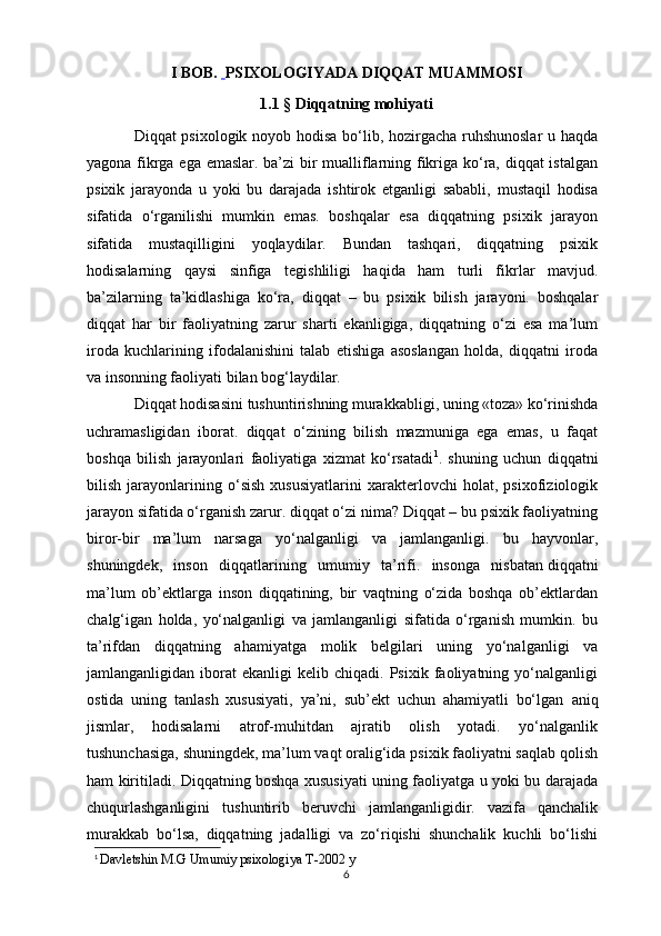 I BOB.    PSIXOLOGIYADA DIQQAT MUAMMOSI
1.1 §  Diqqatning mohiyati
Diqqat psixologik noyob hodisa bo‘lib, hozirgacha ruhshunoslar  u haqda
yagona fikrga ega emaslar. ba’zi bir mualliflarning fikriga ko‘ra, diqqat istalgan
psixik   jarayonda   u   yoki   bu   darajada   ishtirok   etganligi   sababli,   mustaqil   hodisa
sifatida   o‘rganilishi   mumkin   emas.   boshqalar   esa   diqqatning   psixik   jarayon
sifatida   mustaqilligini   yoqlaydilar.   Bundan   tashqari,   diqqatning   psixik
hodisalarning   qaysi   sinfiga   tegishliligi   haqida   ham   turli   fikrlar   mavjud.
ba’zilarning   ta’kidlashiga   ko‘ra,   diqqat   –   bu   psixik   bilish   jarayoni.   boshqalar
diqqat   har   bir   faoliyatning   zarur   sharti   ekanligiga,   diqqatning   o‘zi   esa   ma’lum
iroda   kuchlarining   ifodalanishini   talab   etishiga   asoslangan   holda,   diqqatni   iroda
va insonning faoliyati bilan bog‘laydilar. 
Diqqat hodisasini  tushuntirishning murakkabligi , uning «toza» ko‘rinishda
uchramasligidan   iborat.   diqqat   o‘zining   bilish   mazmuniga   ega   emas,   u   faqat
boshqa   bilish   jarayonlari   faoliyatiga   xizmat   ko‘rsatadi 1
.   shuning   uchun   diqqatni
bilish   jarayonlarining   o‘sish   xususiyatlarini   xarakterlovchi   holat,   psixofiziologik
jarayon sifatida o‘rganish zarur. diqqat o‘zi nima? Diqqat – bu psixik faoliyatning
biror-bir   ma’lum   narsaga   yo‘nalganligi   va   jamlanganligi.   bu   hayvonlar,
shuningdek,   inson   diqqatlarining   umumiy   ta’rifi.   insonga   nisbatan   diqqatni
ma’lum   ob’ektlarga   inson   diqqatining,   bir   vaqtning   o‘zida   boshqa   ob’ektlardan
chalg‘igan   holda,   yo‘nalganligi   va   jamlanganligi   sifatida   o‘rganish   mumkin.   bu
ta’rifdan   diqqatning   ahamiyatga   molik   belgilari   uning   yo‘nalganligi   va
jamlanganligidan  iborat   ekanligi   kelib   chiqadi.  Psixik   faoliyatning  yo‘nalganligi
ostida   uning   tanlash   xususiyati,   ya’ni,   sub’ekt   uchun   ahamiyatli   bo‘lgan   aniq
jismlar ,   hodisalarni   atrof-muhitdan   ajratib   olish   yotadi.   yo‘nalganlik
tushunchasiga, shuningdek, ma’lum vaqt oralig‘ida psixik faoliyatni saqlab qolish
ham kiritiladi. Diqqatning boshqa xususiyati uning faoliyatga u yoki bu darajada
chuqurlashganligini   tushuntirib   beruvchi   jamlanganligidir.   vazifa   qanchalik
murakkab   bo‘lsa,   diqqatning   jadalligi   va   zo‘riqishi   shunchalik   kuchli   bo‘lishi
1
  Davletshin M.G Umumiy psixologiya T-2002 y
6