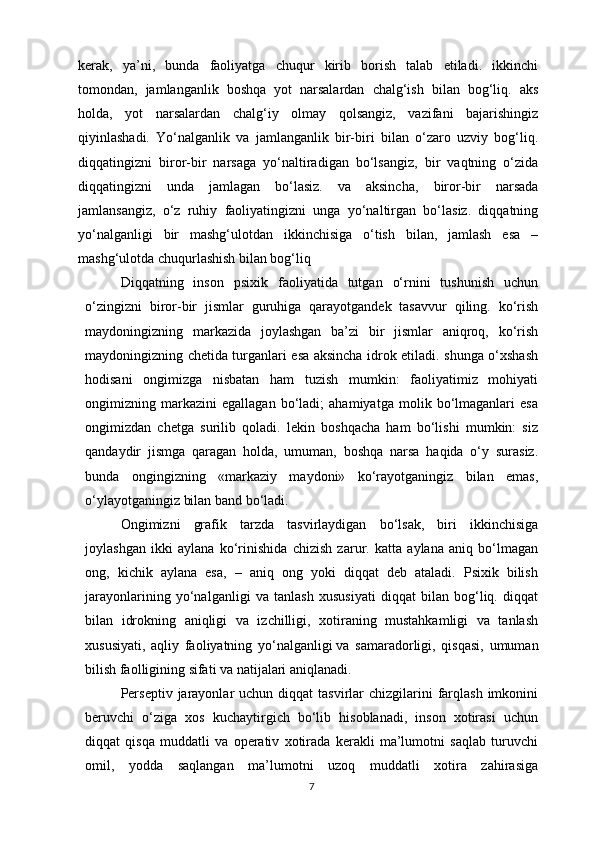 kerak,   ya’ni,   bunda   faoliyatga   chuqur   kirib   borish   talab   etiladi.   ikkinchi
tomondan,   jamlanganlik   boshqa   yot   narsalardan   chalg‘ish   bilan   bog‘liq.   aks
holda,   yot   narsalardan   chalg‘iy   olmay   qolsangiz,   vazifani   bajarishingiz
qiyinlashadi.   Yo‘nalganlik   va   jamlanganlik   bir-biri   bilan   o‘zaro   uzviy   bog‘liq.
diqqatingizni   biror-bir   narsaga   yo‘naltiradigan   bo‘lsangiz,   bir   vaqtning   o‘zida
diqqatingizni   unda   jamlagan   bo‘lasiz.   va   aksincha,   biror-bir   narsada
jamlansangiz ,   o‘z   ruhiy   faoliyatingizni   unga   yo‘naltirgan   bo‘lasiz.   diqqatning
yo‘nalganligi   bir   mashg‘ulotdan   ikkinchisiga   o‘tish   bilan,   jamlash   esa   –
mashg‘ulotda chuqurlashish bilan bog‘liq 
Diqqatning   inson   psixik   faoliyatida   tutgan   o‘rnini   tushunish   uchun
o‘zingizni   biror-bir   jismlar   guruhiga   qarayotgandek   tasavvur   qiling.   ko‘rish
maydoningizning   markazida   joylashgan   ba’zi   bir   jismlar   aniqroq,   ko‘rish
maydoningizning chetida turganlari esa aksincha idrok etiladi. shunga o‘xshash
hodisani   ongimizga   nisbatan   ham   tuzish   mumkin:   faoliyatimiz   mohiyati
ongimizning   markazini   egallagan   bo‘ladi;   ahamiyatga   molik   bo‘lmaganlari   esa
ongimizdan   chetga   surilib   qoladi.   lekin   boshqacha   ham   bo‘lishi   mumkin:   siz
qandaydir   jismga   qaragan   holda,   umuman,   boshqa   narsa   haqida   o‘y   surasiz.
bunda   ongingizning   «markaziy   maydoni»   ko‘rayotganingiz   bilan   emas,
o‘ylayotganingiz bilan band bo‘ladi. 
Ongimizni   grafik   tarzda   tasvirlaydigan   bo‘lsak,   biri   ikkinchisiga
joylashgan   ikki   aylana   ko‘rinishida   chizish   zarur.   katta   aylana   aniq   bo‘lmagan
ong,   kichik   aylana   esa,   –   aniq   ong   yoki   diqqat   deb   ataladi.   Psixik   bilish
jarayonlarining   yo‘nalganligi   va   tanlash   xususiyati   diqqat   bilan   bog‘liq.   diqqat
bilan   idrokning   aniqligi   va   izchilligi,   xotiraning   mustahkamligi   va   tanlash
xususiyati,   aqliy   faoliyatning   yo‘nalganligi   va   samaradorligi ,   qisqasi,   umuman
bilish faolligining sifati va natijalari aniqlanadi. 
Perseptiv  jarayonlar  uchun  diqqat   tasvirlar   chizgilarini   farqlash  imkonini
beruvchi   o‘ziga   xos   kuchaytirgich   bo‘lib   hisoblanadi,   inson   xotirasi   uchun
diqqat   qisqa   muddatli   va   operativ   xotirada   kerakli   ma’lumotni   saqlab   turuvchi
omil,   yodda   saqlangan   ma’lumotni   uzoq   muddatli   xotira   zahirasiga
7 