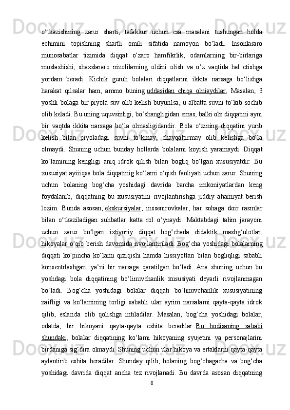 o‘tkazishining   zarur   sharti,   tafakkur   uchun   esa   masalani   tushungan   holda
echimini   topishning   shartli   omili   sifatida   namoyon   bo‘ladi.   Insonlararo
munosabatlar   tizimida   diqqat   o‘zaro   hamfikrlik,   odamlarning   bir-birlariga
moslashishi,   shaxslararo   nizolilarning   oldini   olish   va   o‘z   vaqtida   hal   etishga
yordam   beradi.   Kichik   guruh   bolalari   diqqatlarini   ikkita   narsaga   bo‘lishga
harakat   qilsalar   ham,   ammo   buning   uddasidan   chiqa   olniaydilar ,   Masalan,   3
yoshli bolaga bir piyola suv olib kelish buyurilsa, u albatta suvni to‘kib sochib
olib keladi. Bu uning uquvsizligi, bo‘shangligidan emas, balki olz diqqatini ayni
bir   vaqtda   ikkita   narsaga   bo‘la   olmasligidandir.   Bola   o‘zining   diqqatini   yurib
kelish   bilan   piyoladagi   suvni   to‘kmay,   chayqaltirmay   olib   kelishga   bo‘la
olmaydi.   Shuning   uchun   bunday   hollarda   bolalarni   koyish   yaramaydi.   Diqqat
ko‘lamining   kengligi   aniq   idrok   qilish   bilan   bogliq   bo‘lgan   xususiyatdir.   Bu
xususiyat ayiiiqsa bola diqqatinig ko‘lami o‘qish faoliyati uchun zarur. Shuning
uchun   bolaning   bog‘cha   yoshidagi   davrida   barcha   imkoniyatlardan   keng
foydalanib,   diqqatning   bu   xususiyatini   rivojlantirishga   jiddiy   ahamiyat   berish
lozim.   Bunda   asosan,   ekskursiyalar ,   inssenirovkalar,   har   sohaga   doir   rasmlar
bilan   o‘tkaziladigan   suhbatlar   katta   rol   o‘ynaydi.   Maktabdagi   talim   jarayoni
uchun   zarur   bo‘lgan   ixtiyoriy   diqqat   bog‘chada   didaktik   mashg‘ulotlar,
hikoyalar o‘qib berish davomida rivojlantiriladi.   Bog‘cha yoshidagi  bolalarning
diqqati   ko‘pincha   ko‘lami   qiziqishi   hamda   hissiyotlari   bilan   bogliqligi   sababli
konsentrlashgan,   ya’ni   bir   narsaga   qaratilgan   bo‘ladi.   Ana   shuning   uchun   bu
yoshdagi   bola   diqqatining   bo‘linuvchanlik   xususiyati   deyarli   rivojlanmagan
bo‘ladi.   Bog‘cha   yoshidagi   bolalar   diqqati   bo‘linuvchanlik   xususiyatining
zaifligi   va   ko‘lamining   torligi   sababli   ular   ayrim   narsalarni   qayta-qayta   idrok
qilib,   eslarida   olib   qolishga   intiladilar.   Masalan,   bog‘cha   yoshidagi   bolalar,
odatda,   bir   hikoyani   qayta-qayta   eshita   beradilar.   Bu   hodisaning   sababi
shundaki ,   bolalar   diqqatining   ko‘lami   hikoyaning   syujetini   va   personajlarini
birdaniga sig‘dira olmaydi. Shuning uchun ular hikoya va ertaklarni qayta-qayta
aylantirib   eshita   beradilar.   Shunday   qilib,   bolaning   bog‘chagacha   va   bog‘cha
yoshidagi   davrida   diqqat   ancha   tez   rivojlanadi.   Bu   davrda   asosan   diqqatning
8 