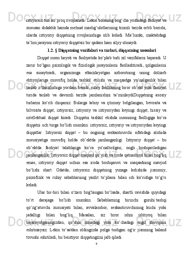 ixtiyorsiz turi ko‘proq rivojlanadi. Lekin bolaning bog‘cha yoshidagi faoliyat va
xususan didaktik hamda mehnat mashg‘ulotlarining tizimli tarzda ortib borishi,
ularda   ixtiyoriy   diqqatning   rivojlanishiga   olib   keladi.   Ma’lumki,   maktabdagi
ta’lim jarayoni ixtiyoriy diqqatsiz bir qadam ham siljiy olmaydi. 
1 . 2.  §   Diqqatning vazifalari va turlari, diqqatning xossalari
Diqqat inson hayoti va faoliyatida ko‘plab turli xil vazifalarni bajaradi. U
zarur   bo‘lgan   psixologik   va   fiziologik   jarayonlarni   faollashtiradi,   qolganlarini
esa   susaytiradi,   organizmga   etkazilayotgan   axborotning   uning   dolzarb
ehtiyojlariga   muvofiq   holda   tashkil   etilishi   va   maqsadga   yo‘nalganlik   bilan
tanlab o‘tkazilishiga yordam beradi, ruhiy faollikning biror ob’ekt yoki faoliyat
turida   tanlab   va   davomli   tarzda   jamlanishini   ta’minlaydiDiqqatning   asosiy
turlarini   ko‘rib   chiqamiz.   Bularga   tabiiy   va   ijtimoiy   belgilangan,   bevosita   va
bilvosita   diqqat,   ixtiyorsiz,   ixtiyoriy   va   ixtiyoriydan   keyingi   diqqat,   hissiy   va
intellektual   diqqat   kiradi.   Diqqatni   tashkil   etishda   insonning   faolligiga   ko‘ra
diqqatni uch turga bo‘lish mumkin: ixtiyorsiz, ixtiyoriy va ixtiyoriydan keyingi
diqqatlar.   Ixtiyorsiz   diqqat   –   bu   ongning   seskantiruvchi   sifatidagi   alohida
xususiyatiga   muvofiq   holda   ob’ektda   jamlanganligi.   Ixtiyoriy   diqqat   –   bu
ob’ektda   faoliyat   talablariga   ko‘ra   yo‘naltirilgan,   ongli   boshqariladigan
jamlanganlik. Ixtiyorsiz diqqat maqsad qo‘yish va iroda qatnashuvi bilan bog‘liq
emas,   ixtiyoriy   diqqat   uchun   esa   iroda   boshqaruvi   va   maqsadning   mavjud
bo‘lishi   shart.   Odatda,   ixtiyorsiz   diqqatning   yuzaga   kelishida   jismoniy ,
psixofizik   va   ruhiy   sabablarning   yaxlit   to‘plami   bilan   ish   ko‘rishga   to‘g‘ri
keladi. 
Ular   bir-biri   bilan   o‘zaro   bog‘langan   bo‘lsada,   shartli   ravishda   quyidagi
to‘rt   darajaga   bo‘lish   mumkin.   Sabablarning   birinchi   guruhi   tashqi
qo‘zg‘atuvchi   xususiyati   bilan,   avvalambor,   seskantiruvchining   kuchi   yoki
jadalligi   bilan   bog‘liq.   Masalan,   siz   biror   ishni   ishtiyoq   bilan
bajarayotganingizdan,   qo‘shni   xonadagi   yoki   ko‘chadagi   engil   shovqinni
eshitmaysiz.   Lekin   to‘satdan   oldingizda   polga   tushgan   og‘ir   jismning   baland
tovushi eshitiladi, bu beixtiyor diqqatingizni jalb qiladi. 
9 