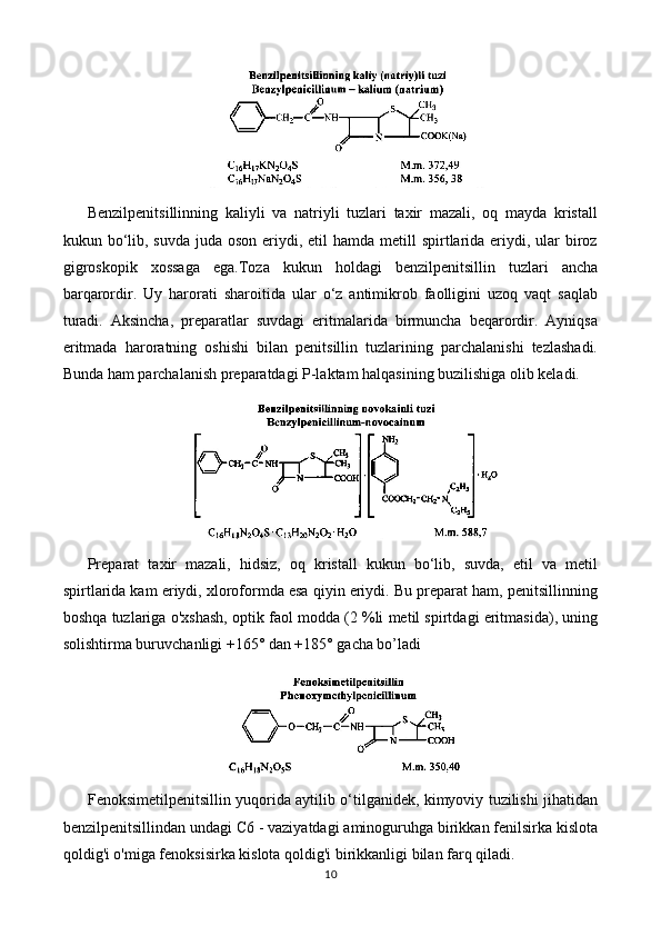 Benzilpenitsillinning   kaliyli   va   natriyli   tuzlari   taxir   mazali,   oq   mayda   kristall
kukun bo‘lib, suvda  juda oson eriydi, etil  hamda metill  spirtlarida  eriydi, ular  biroz
gigroskopik   xossaga   ega.Toza   kukun   holdagi   benzilpenitsillin   tuzlari   ancha
barqarordir.   Uy   harorati   sharoitida   ular   o‘z   antimikrob   faolligini   uzoq   vaqt   saqlab
turadi.   Aksincha,   preparatlar   suvdagi   eritmalarida   birmuncha   beqarordir.   Ayniqsa
eritmada   haroratning   oshishi   bilan   penitsillin   tuzlarining   parchalanishi   tezlashadi.
Bunda ham parchalanish preparatdagi P-laktam halqasining buzilishiga olib keladi.
Preparat   taxir   mazali,   hidsiz,   oq   kristall   kukun   bo‘lib,   suvda,   etil   va   metil
spirtlarida kam eriydi, xloroformda esa qiyin eriydi. Bu preparat ham, penitsillinning
boshqa tuzlariga o'xshash, optik faol modda (2 %li metil spirtdagi eritmasida), uning
solishtirma buruvchanligi +165° dan +185° gacha bo’ladi
Fenoksimetilpenitsillin yuqorida aytilib o‘tilganidek, kimyoviy tuzilishi jihatidan
benzilpenitsillindan undagi C6 - vaziyatdagi aminoguruhga birikkan fenilsirka kislota
qoldig'i o'miga fenoksisirka kislota qoldig'i birikkanligi bilan farq qiladi.
10 