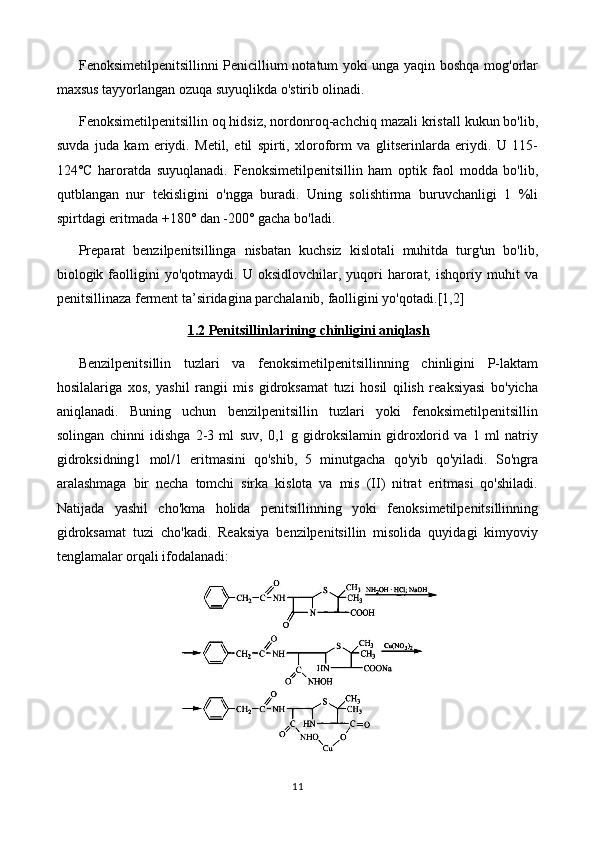 Fenoksimetilpenitsillinni Penicillium notatum yoki unga yaqin boshqa mog'orlar
maxsus tayyorlangan ozuqa suyuqlikda o'stirib olinadi.
Fenoksimetilpenitsillin oq hidsiz, nordonroq-achchiq mazali kristall kukun bo'lib,
suvda   juda   kam   eriydi.   Metil,   etil   spirti,   xloroform   va   glitserinlarda   eriydi.   U   115-
124°C   haroratda   suyuqlanadi.   Fenoksimetilpenitsillin   ham   optik   faol   modda   bo'lib,
qutblangan   nur   tekisligini   o'ngga   buradi.   Uning   solishtirma   buruvchanligi   1   %li
spirtdagi eritmada +180° dan -200° gacha bo'ladi.
Preparat   benzilpenitsillinga   nisbatan   kuchsiz   kislotali   muhitda   turg'un   bo'lib,
biologik  faolligini   yo'qotmaydi.   U  oksidlovchilar,   yuqori   harorat,   ishqoriy  muhit   va
penitsillinaza ferment ta’siridagina parchalanib, faolligini yo'qotadi. [1,2]
1.2 Penitsillin    lari    ning chinligini aniqlash   
Benzilpenitsillin   tuzlari   va   fenoksimetilpenitsillinning   chinligini   P-laktam
hosilalariga   xos,   yashil   rangii   mis   gidroksamat   tuzi   hosil   qilish   reaksiyasi   bo'yicha
aniqlanadi.   Buning   uchun   benzilpenitsillin   tuzlari   yoki   fenoksimetilpenitsillin
solingan   chinni   idishga   2-3   ml   suv,   0,1   g   gidroksilamin   gidroxlorid   va   1   ml   natriy
gidroksidning1   mol/1   eritmasini   qo'shib,   5   minutgacha   qo'yib   qo'yiladi.   So'ngra
aralashmaga   bir   necha   tomchi   sirka   kislota   va   mis   (II)   nitrat   eritmasi   qo'shiladi.
Natijada   yashil   cho'kma   holida   penitsillinning   yoki   fenoksimetilpenitsillinning
gidroksamat   tuzi   cho'kadi.   Reaksiya   benzilpenitsillin   misolida   quyidagi   kimyoviy
tenglamalar orqali ifodalanadi:
11 