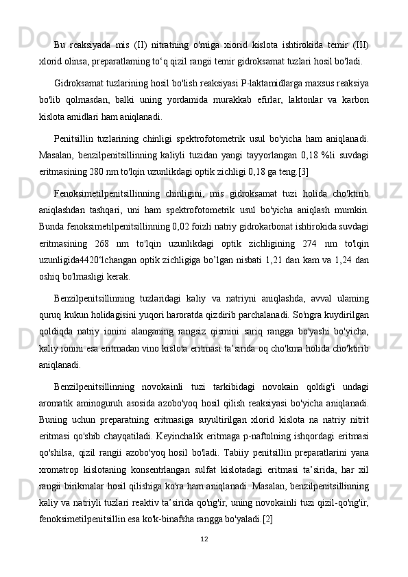 Bu   reaksiyada   mis   (II)   nitratning   o'rniga   xiorid   kislota   ishtirokida   temir   (III)
xlorid olinsa, preparatlaming to‘q qizil rangii temir gidroksamat tuzlari hosil bo'ladi.
Gidroksamat tuzlarining hosil bo'lish reaksiyasi P-laktamidlarga maxsus reaksiya
bo'lib   qolmasdan,   balki   uning   yordamida   murakkab   efirlar,   laktonlar   va   karbon
kislota amidlari ham aniqlanadi.
Penitsillin   tuzlarining   chinligi   spektrofotometrik   usul   bo'yicha   ham   aniqlanadi.
Masalan,   benzilpenitsillinning   kaliyli   tuzidan   yangi   tayyorlangan   0,18   %li   suvdagi
eritmasining 280 nm to'lqin uzunlikdagi optik zichligi 0,18 ga teng. [3]
Fenoksimetilpenitsillinning   chinligini,   mis   gidroksamat   tuzi   holida   cho'ktirib
aniqlashdan   tashqari,   uni   ham   spektrofotometrik   usul   bo'yicha   aniqlash   mumkin.
Bunda fenoksimetilpenitsillinning 0,02 foizli natriy gidrokarbonat ishtirokida suvdagi
eritmasining   268   nm   to'lqin   uzunlikdagi   optik   zichligining   274   nm   to'lqin
uzunligida4420‘lchangan optik zichligiga bo’lgan nisbati  1,21 dan kam va 1,24 dan
oshiq bo'lmasligi kerak.
Benzilpenitsillinning   tuzlaridagi   kaliy   va   natriyni   aniqlashda,   avval   ulaming
quruq kukun holidagisini yuqori haroratda qizdirib parchalanadi. So'ngra kuydirilgan
qoldiqda   natriy   ionini   alanganing   rangsiz   qismini   sariq   rangga   bo'yashi   bo'yicha,
kaliy ionini esa eritmadan vino kislota eritmasi ta’sirida oq cho'kma holida cho'ktirib
aniqlanadi.
Benzilpenitsillinning   novokainli   tuzi   tarkibidagi   novokain   qoldig'i   undagi
aromatik   aminoguruh   asosida   azobo'yoq   hosil   qilish   reaksiyasi   bo'yicha   aniqlanadi.
Buning   uchun   preparatning   eritmasiga   suyultirilgan   xlorid   kislota   na   natriy   nitrit
eritmasi  qo'shib  chayqatiladi. Keyinchalik eritmaga p-naftolning ishqordagi  eritmasi
qo'shilsa,   qizil   rangii   azobo'yoq   hosil   bo'ladi.   Tabiiy   penitsillin   preparatlarini   yana
xromatrop   kislotaning   konsentrlangan   sulfat   kislotadagi   eritmasi   ta’sirida,   har   xil
rangii birikmalar hosil qilishiga ko'ra ham aniqlanadi. Masalan, benzilpenitsillinning
kaliy va natriyli tuzlari reaktiv ta’sirida qo'ng'ir, uning novokainli tuzi qizil-qo'ng'ir,
fenoksimetilpenitsillin esa ko'k-binafsha rangga bo'yaladi. [2]
12 