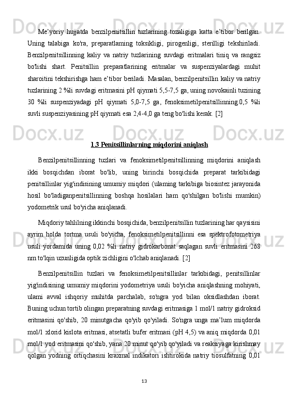 Me’yoriy   hujjatda   benzilpenitsillin   tuzlarining   tozaligiga   katta   e’tibor   berilgan.
Uning   talabiga   ko'ra,   preparatlaming   toksikligi,   pirogenligi,   sterilligi   tekshiriladi.
Benzilpenitsillinning   kaliy   va   natriy   tuzlarining   suvdagi   eritmalari   tiniq   va   rangsiz
bo'lishi   shart.   Penitsillin   preparatlarining   eritmalar   va   suspenziyalardagi   muhit
sharoitini tekshirishga ham e’tibor beriladi. Masalan, benzilpenitsillin kaliy va natriy
tuzlarining 2 %li suvdagi eritmasini pH qiymati 5,5-7,5 ga, uning novokainli tuzining
30   %li   suspenziyadagi   pH   qiymati   5,0-7,5   ga,   fenoksimetilpenitsillinning.0,5   %li
suvli suspenziyasining pH qiymati esa 2,4-4,0 ga teng bo'lishi kerak.  [2]
1.3 Penitsillinlarning miqdorini aniqlash
Benzilpenitsillinning   tuzlari   va   fenoksimetilpenitsillinning   miqdorini   aniqlash
ikki   bosqichdan   iborat   bo'lib,   uning   birinchi   bosqichida   preparat   tarkibidagi
penitsillinlar yig'indisining umumiy miqdori  (ulaming tarkibiga biosintez jarayonida
hosil   bo'ladiganpenitsillinning   boshqa   hosilalari   ham   qo'shilgan   bo'lishi   mumkin)
yodometrik usul bo'yicha aniqlanadi.
Miqdoriy tahlilning ikkinchi bosqichida, benzilpenitsillin tuzlarining har qaysisini
ayrim   holda   tortma   usuli   bo'yicha,   fenoksimetilpenitsillinni   esa   spektrofotometriya
usuli   yordamida   uning   0,02   %li   natriy   gidrokarbonat   saqlagan   suvli   eritmasini   268
nm to'lqin uzunligida optik zichligini o'lchab aniqlanadi.  [2]
Benzilpenitsillin   tuzlari   va   fenoksimetilpenitsillinlar   tarkibidagi,   penitsillinlar
yig'indisining umumiy miqdorini  yodometriya usuli  bo'yicha aniqlashning mohiyati,
ulami   avval   ishqoriy   muhitda   parchalab,   so'ngra   yod   bilan   oksidlashdan   iborat.
Buning uchun tortib olingan preparatning suvdagi eritmasiga 1 mol/1 natriy gidroksid
eritmasini   qo'shib,   20   minutgacha   qo'yib   qo'yiladi.   So'ngra   unga   ma’lum   miqdorda
mol/1 xlorid kislota eritmasi, atsetatli bufer eritmasi (pH 4,5) va aniq miqdorda 0,01
mol/1 yod eritmasini qo'shib, yana 20 minut qo'yib qo'yiladi va reaksiyaga kirishmay
qolgan   yodning   ortiqchasini   kraxmal   indikatori   ishtirokida   natriy   tiosulfatning   0,01
13 